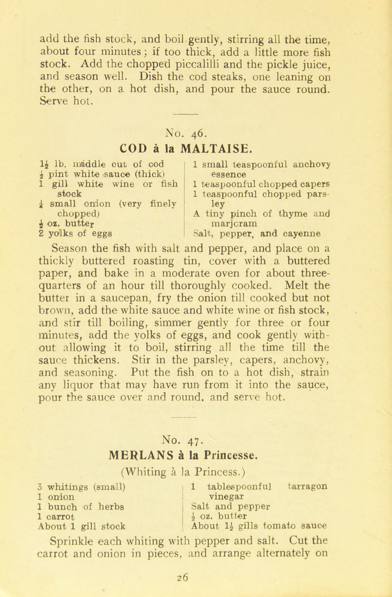 add the fish stock, and boil gently, stirring all the time, about four minutes; if too thick, add a little more fish stock. Add the chopped piccalilli and the pickle juice, and season well. Dish the cod steaks, one leaning on the other, on a hot dish, and pour the sauce round. Serve hot. No. 46. COD a la MALTAISE. li lb. middle cm of cod i pint white isauce (thick) 1 gill white wine or fish stock i small onion (very finely chopped) 1 oz. butter 2 yolks of eggs 1 small teaspoonful anchovy essence 1 teaspoonful chopped capers 1 teaspoonful chopped pars- ley A tiny pinch of thyme and marjoram Salt, pepper, and cayenne Season the fish with salt and pepper, and place on a thickly buttered roasting tin, cover with a buttered paper, and bake in a moderate oven for about three- quarters of an hour till thoroughly cooked. Melt the butter in a saucepan, fry the onion till cooked but not brown, add the white sauce and white wine or fish stock, and stir till boiling, simmer gently for three or four minutes, add the yolks of eggs, and cook gently with- out allowing it to boil, stirring all the time till the sauce thickens. Stir in the parsley, capers, anchovy, and seasoning. Put the fish on to a hot dish, strain any liquor that may have run from it into the sauce, pour the sauce over and round, and serve hot. No. 47. MERLANS a la Princesse. (Whiting a la Princess.) 3 whitings (small) 1 onion 1 bunch of herbs 1 carrot About 1 gill stock 1 tablespoonful tarragon vinegar Salt and pepper i oz. butter About lj gills tomato sauce Sprinkle each whiting with pepper and salt. Cut the carrot and onion in pieces, and arrange alternately on