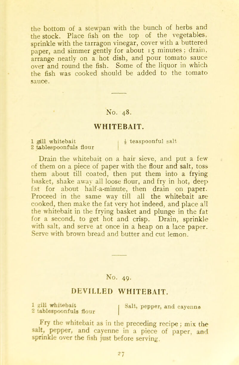 the bottom of a stewpan with the bunch of herbs and the stock. Place fish on the top of the vegetables, sprinkle with the tarragon vinegar, cover with a buttered paper, and simmer gently for about 15 minutes; drain, arrange neatly on a hot dish, and pour tomato sauce over and round the fish. Some of the liquor in which the fish was cooked should be added to the tomato sauce. No. 48. WHITEBAIT. 1 gill whitebait 1 £ teaspoonful salt 2 tablespoonfuls flour Drain the whitebait on a hair sieve, and put a few of them on a piece of paper with the flour and salt, toss them about till coated, then put them into a frying basket, shake away all loose flour, and fry in hot, deep fat for about half-a-minute, then drain on paper. Proceed in the same way till all the whitebait are cooked, then make the fat very hot indeed, and place all the whitebait in the frying basket and plunge in the fat for a second, to get hot and crisp. Drain, sprinkle with salt, and serve at once in a heap on a lace paper. Serve with brown bread and butter and cut lemon. No. 49. DEVILLED WHITEBAIT. 1 gill whitebait 1 Salt, pepper, and cayenne 2 tablespoonfula flour Fry the whitebait as in the preceding recipe; mix the salt, pepper, and cayenne in a piece of paper, and sprinkle over the fish just before serving.