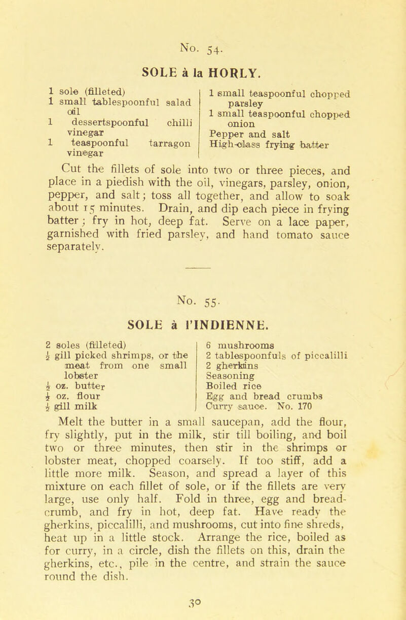 SOLE a la HORLY. 1 sole (filleted) 1 small tablespoonful salad oril 1 dessertspoonful chilli vinegar 1 teaspoonful tarragon vinegar 1 small teaspoonful chopped parsley 1 small teaspoonful chopped onion Pepper and salt High-class frying hatter Cut the fillets of sole into two or three pieces, and place in a piedish with the oil, vinegars, parsley, onion, pepper, and salt; toss all together, and allow to soak about T5 minutes. Drain, and dip each piece in frying batter ; fry in hot, deep fat. Serve on a lace paper, garnished with fried parsley, and hand tomato sauce separately. No. 55. SOLE a 1’INDIENNE. 2 soles (filleted) £ gill picked shrimps, or the meat from one small lobster 5 oz. butter £ oz. flour £ gill milk 6 mushrooms 2 tablespoonfuls of piccalilli 2 gherkins Seasoning Boiled rice Egg and bread crumbs Curvy sauce. No. 170 Melt the butter in a small saucepan, add the flour, fry slightly, put in the milk, stir till boiling, and boil two or three minutes, then stir in the shrimps or lobster meat, chopped coarsely. If too stiff, add a little more milk. Season, and spread a layer of this mixture on each fillet of sole, or if the fillets are very' large, use only half. Fold in three, egg and bread- crumb, and fry in hot, deep fat. Have ready the gherkins, piccalilli, and mushrooms, cut into fine shreds, heat up in a little stock. Arrange the rice, boiled as for curry, in a circle, dish the fillets on this, drain the gherkins, etc., pile in the centre, and strain the sauce round the dish.
