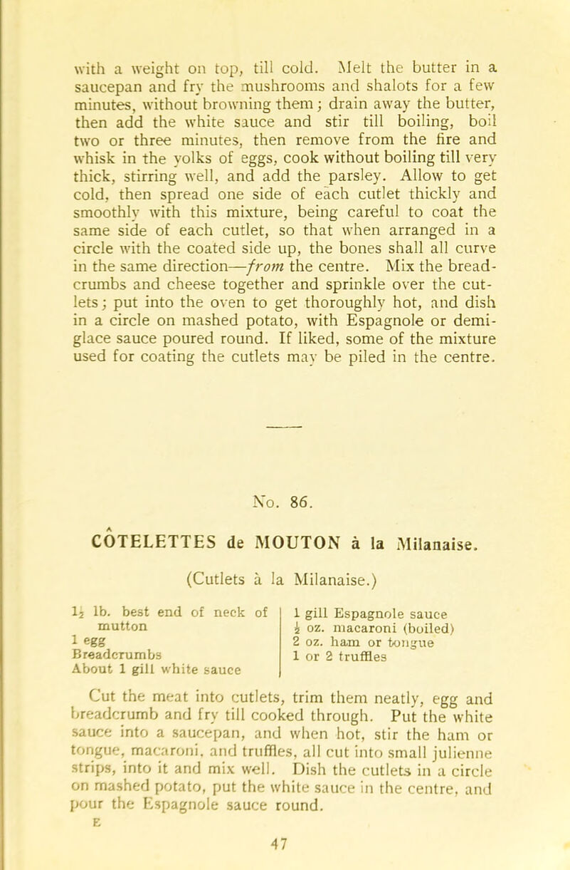 with a weight on top, till cold. Melt the butter in a saucepan and fry the mushrooms and shalots for a few minutes, without browning them; drain away the butter, then add the white sauce and stir till boiling, boil two or three minutes, then remove from the fire and whisk in the yolks of eggs, cook without boiling till very thick, stirring well, and add the parsley. Allow to get cold, then spread one side of each cutlet thickly and smoothly with this mixture, being careful to coat the same side of each cutlet, so that when arranged in a circle with the coated side up, the bones shall all curve in the same direction—from the centre. Mix the bread- crumbs and cheese together and sprinkle over the cut- lets ; put into the oven to get thoroughly hot, and dish in a circle on mashed potato, with Espagnole or demi- glace sauce poured round. If liked, some of the mixture used for coating the cutlets may be piled in the centre. No. 86. COTELETTES de MOUTON a la Milanaise. (Cutlets a la Milanaise.) 12 lb. best end of neck of mutton 1 egg Breadcrumbs About 1 gill white sauce 1 gill Espagnole sauce 2 oz. macaroni (boiled) 2 oz. ham or tongue 1 or 2 truffles Cut the meat into cutlets, trim them neatly, egg and breadcrumb and fry till cooked through. Put the white sauce into a saucepan, and when hot, stir the ham or tongue, macaroni, and truffles, all cut into small julienne strips, into it and mix well. Dish the cutlets in a circle on mashed potato, put the white sauce in the centre, and pour the Espagnole sauce round. E