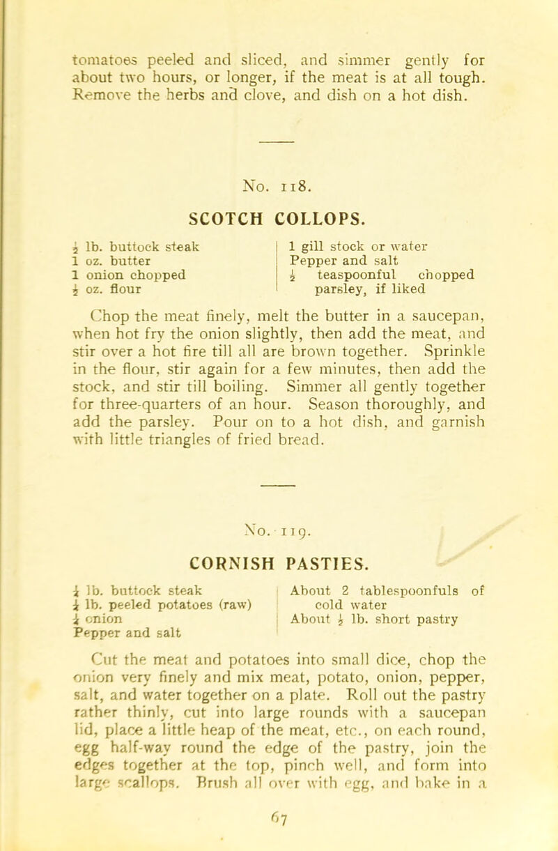 tomatoes peeled and sliced, and simmer gently for about two hours, or longer, if the meat is at all tough. Remove the herbs and clove, and dish on a hot dish. No. 118. SCOTCH COLLOPS. 2 lb. buttock steak 1 oz. butter 1 onion chopped £ oz. flour 1 gill stock or water Pepper and salt £ teaspoonful chopped parsley, if liked Chop the meat finely, melt the butter in a saucepan, when hot fry the onion slightly, then add the meat, and stir over a hot fire till all are brown together. Sprinkle in the flour, stir again for a few minutes, then add the stock, and stir till boiling. Simmer all gently together for three-quarters of an hour. Season thoroughly, and add the parsley. Pour on to a hot dish, and garnish with little triangles of fried bread. Pepper and salt Cut the meat and potatoes into small dice, chop the onion very finely and mix meat, potato, onion, pepper, salt, and water together on a plate. Roll out the pastry rather thinly, cut into large rounds with a saucepan lid, place a little heap of the meat, etc., on each round, egg half-way round the edge of the pastry, join the edges together at the top, pinch well, and form into large scallops. Brush all over with egg, and hake in a No. 119. CORNISH PASTIES. i lb. buttock steak i lb. peeled potatoes (raw) i onion About 2 tablespoonfuls of cold water About £ lb. short pastry