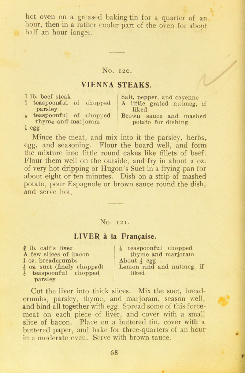 hot oven on a greased baking-tin for a quarter of an hour, then in a rather cooler part of the oven for about half an hour longer. No. 120. VIENNA STEAKS. 1 lb. beef steak 1 teaspoioniful of chopped parsley i teaspoonful of chopped thyme and marjoram 1 egg Salt, pepper, and cayenne A little grated nutmeg, if liked Brown sauce and mashed potato for dishing Mince the meat, and mix into it the parsley, herbs, egg, and seasoning. Flour the board well, and form the mixture into little round cakes like fillets of beef. Flour them well on the outside, and fry in about 2 oz. of very hot dripping or Hugon’s Suet in a frying-pan for about eight or ten minutes. Dish on a strip of mashed potato, pour Espagnole or brown sauce round the dish, and serve hot. No. I2 x. LIVER a la Fran^aise. J lb. calf’s liver A few slices of bacon 1 oz. breadcrumbs £ oz. suet (finely chopped) £ teaspoonful chopped parsley i g teaspoonful chopped thyme and marjoram ; About i egg ! Lemon rind and nutmeg, if liked Cut the liver into thick slices. Mix the suet, bread- crumbs, parsley, thyme, and marjoram, season well, and bind all together with egg. Spread some of this force- meat on each piece of liver, and cover with a small slice of bacon. Place on a buttered tin, cover with a buttered paper, and bake for three-quarters of an hour in a moderate oven. Serve with brown sauce. 68 r