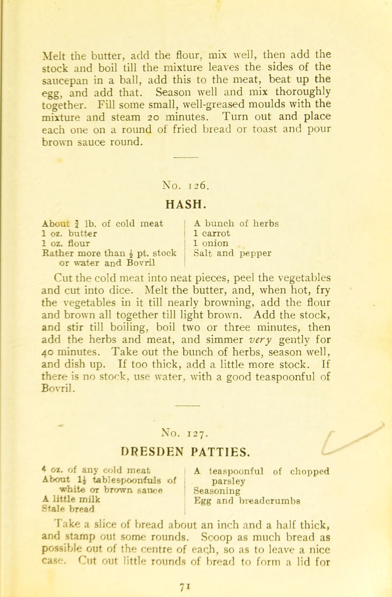 Melt the butter, add the flour, mix well, then add the stock and boil till the mixture leaves the sides of the saucepan in a ball, add this to the meat, beat up the egg, and add that. Season well and mix thoroughly together. Fill some small, well-greased moulds with the mixture and steam 20 minutes. Turn out and place each one on a round of fried bread or toast and pour brown sauce round. No. 126. HASH. About J lb. of cold meat A bunch of herbs 1 oz. butter i 1 carrot 1 oz. flour 1 onion Rather more than i pt. stock Salt and pepper or water and Bovril Cut the cold meat into neat pieces, peel the vegetables and cut into dice. Melt the butter, and, when hot, fry the vegetables in it till nearly browning, add the flour and brown all together till light brown. Add the stock, and stir till boiling, boil two or three minutes, then add the herbs and meat, and simmer very gently for 40 minutes. Take out the bunch of herbs, season well, and dish up. If too thick, add a little more stock. If there is no stock, use water, with a good teaspoonful of Bovril. No. 127. DRESDEN PATTIES. 4 oz. of any cold meat A teaspoonful of chopped About 1£ tablespoonfuls of parsley white ot brown sauce Seasoning A little milk Egg and breadcrumbs Stale bread I ake a slice of bread about an inch and a half thick, and stamp out some rounds. Scoop as much bread as possible out of the centre of ea<;h, so as to leave a nice case. Cut out little rounds of bread to form a lid for 7i