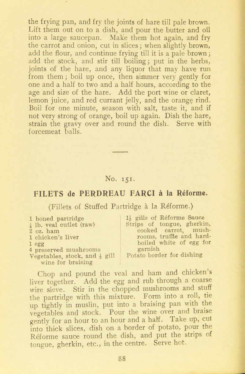 the frying pan, and fry the joints of hare till pale brown. Lift them out on to a dish, and pour the butter and oil into a large saucepan. Make them hot again, and fry the carrot and onion, cut in slices; when slightly brown, add the flour, and continue frying till it is a pale brown; add the stock, and stir till boiling; put in the herbs, joints of the hare, and any liquor that may have run from them; boil up once, then simmer very gently for one and a half to two and a half hours, according to the age and size of the hare. Add the port wine or claret, lemon juice, and red currant jelly, and the orange rind. Boil for one minute, season with salt, taste it, and if not very strong of orange, boil up again. Dish the hare, strain the gravy over and round the dish. Serve with forcemeat balls. FILETS de PERDREAU FAR Cl a la Reforme. (Fillets of Stuffed Partridge a la Reforme.) Vegetables, stock, and 4 gill Potato border for dishing wine for braising Chop and pound the veal and ham and chicken’s liver together. Add the egg and rub through a coarse wire sieve. Stir in the chopped mushrooms and stuff the partridge with this mixture. Form into a roll, tie up tightly in muslin, put into a braising pan with the vegetables and stock. Pour the wine over and braise gently for an hour to an hour and a half. Take up, cut into thick slices, dish on a border of potato, pour the Reforme sauce round the dish, and put the strips of tongue, gherkin, etc., in the centre. Serve hot. No. 151. 1 boned partridge 1 lb. veal cutlet (raw) 2 oz. ham 1 chicken’s liver 1 egg 4 preserved mushrooms lj gills of Reforme Sauce Strips of tongue, gherkin, cooked carrot, mush- rooms, truffle and hard- boiled white of egg for garnish