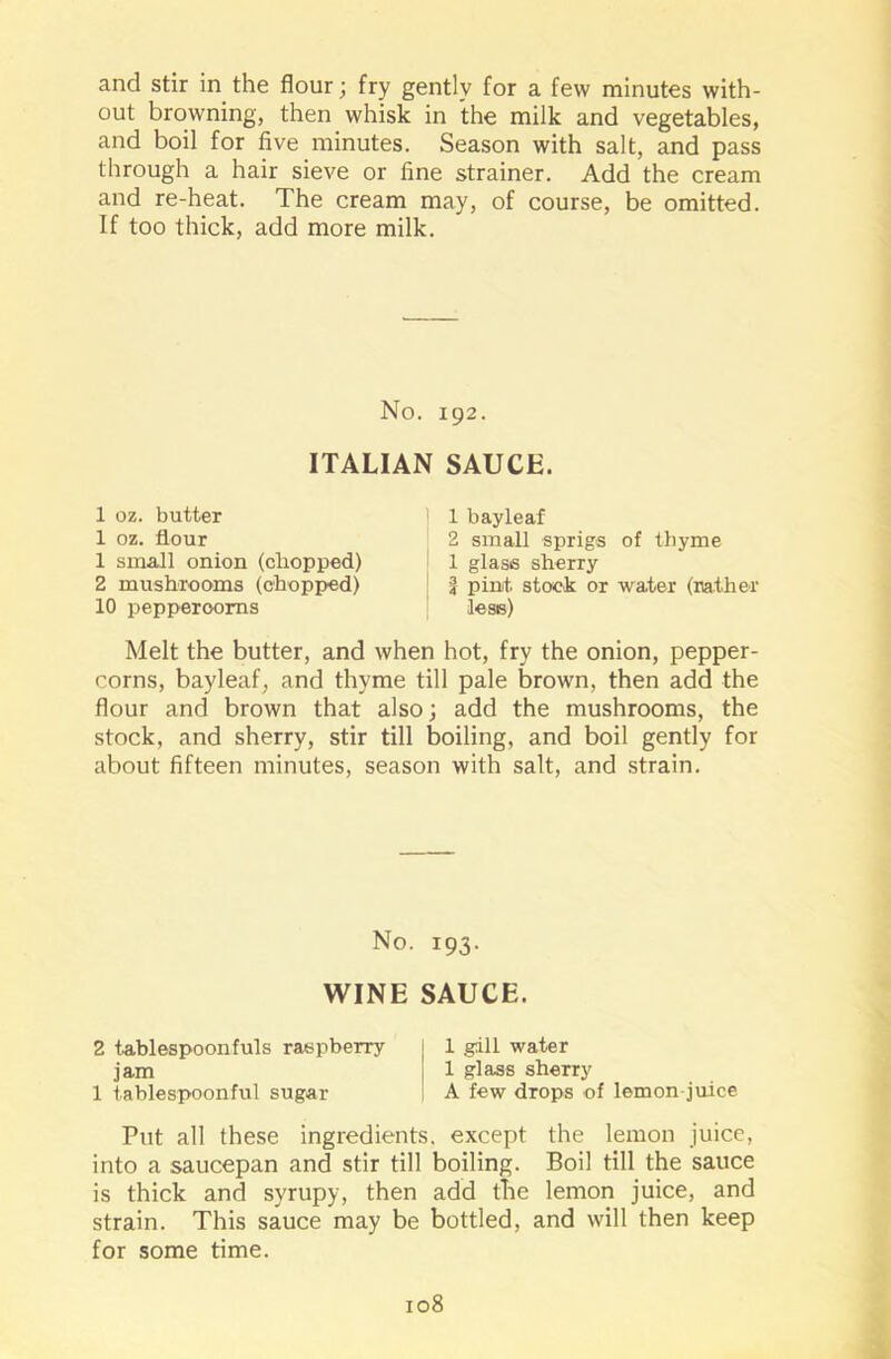 and stir in the flour; fry gently for a few minutes with- out browning, then whisk in the milk and vegetables, and boil for five minutes. Season with salt, and pass through a hair sieve or fine strainer. Add the cream and re-heat. The cream may, of course, be omitted. If too thick, add more milk. No. 192. ITALIAN SAUCE. 1 oz. butter 1 oz. flour 1 small onion (chopped) 2 mushrooms (chopped) 10 peppercorns 1 bayleaf 2 small sprigs of thyme 1 glass sherry 4 pint stock or water (rather less) Melt the butter, and when hot, fry the onion, pepper- corns, bayleaf, and thyme till pale brown, then add the flour and brown that also; add the mushrooms, the stock, and sherry, stir till boiling, and boil gently for about fifteen minutes, season with salt, and strain. No. 193. WINE SAUCE. 2 tablespoonfuls raspberry 1 gill water jam 1 glass sherry 1 tablespoonful sugar I A few drops of lemon juice Put all these ingredients, except the lemon juice, into a saucepan and stir till boiling. Boil till the sauce is thick and syrupy, then add the lemon juice, and strain. This sauce may be bottled, and will then keep for some time.