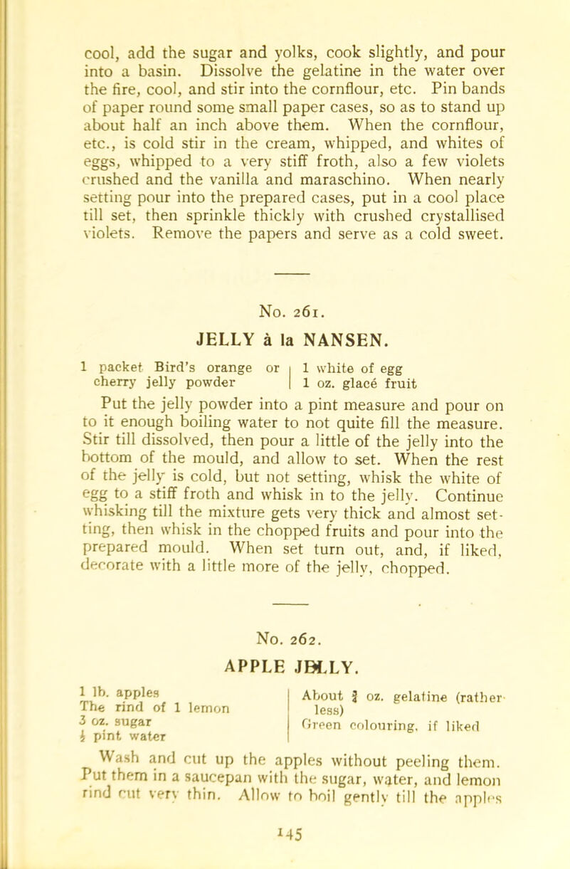 cool, add the sugar and yolks, cook slightly, and pour into a basin. Dissolve the gelatine in the water over the fire, cool, and stir into the cornflour, etc. Pin bands of paper round some small paper cases, so as to stand up about half an inch above them. When the cornflour, etc., is cold stir in the cream, whipped, and whites of eggs, whipped to a very stiff froth, also a few violets crushed and the vanilla and maraschino. When nearly setting pour into the prepared cases, put in a cool place till set, then sprinkle thickly with crushed crystallised violets. Remove the papers and serve as a cold sweet. No. 261. JELLY a la NANSEN. 1 packet Bird’s orange or 1 1 white of egg cherry jelly powder | 1 oz. glace fruit Put the jelly powder into a pint measure and pour on to it enough boiling water to not quite fill the measure. Stir till dissolved, then pour a little of the jelly into the bottom of the mould, and allow to set. When the rest of the jelly is cold, but not setting, whisk the white of egg to a stiff froth and whisk in to the jelly. Continue whisking till the mixture gets very thick and almost set- ting, then whisk in the chopped fruits and pour into the prepared mould. When set turn out, and, if liked, decorate with a little more of the jellv, chopped. No. 262. APPLE JBLLY. 1 lb. apples The rind of 1 lemon 3 oz. sugar £ pint water About J oz. gelatine (rather- less) Green colouring, if liked Wash and cut up the apples without peeling them. Put them in a saucepan with the sugar, water, and lemon rind rut very thin. Allow to hoi] gently till the apples M5