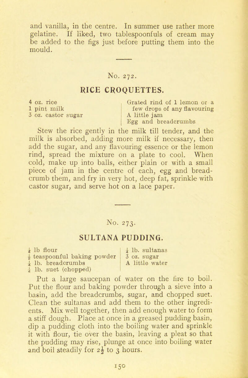 and vanilla, in the centre. In summer use rather more gelatine. If liked, two tablespoonfuls of cream may be added to the figs just before putting them into the mould. No. 272. RICE CROQUETTES. 4 oz. rice , Grated rind of 1 lemon or a 1 pint milk few drops of any flavouring 3 oz. castor sugar ! A little jam | Egg and breadcrumbs Stew the rice gently in the milk till tender, and the milk is absorbed, adding more milk if necessary, then add the sugar, and any flavouring essence or the lemon rind, spread the mixture on a plate to cool. When cold, make up into balls, either plain or with a small piece of jam in the centre of each, egg and bread- crumb them, and fry in very hot, deep fat, sprinkle with castor sugar, and serve hot on a lace paper. No. 273. SULTANA PUDDING. i lb flour i teaspoonful baking powder i lb. breadcrumbs I lb. suet (chopped) I lb. sultanas 3 oz. sugar A little water Put a large saucepan of water on the fire to boil. Put the flour and baking powder through a sieve into a basin, add the breadcrumbs, sugar, and chopped suet. Clean the sultanas and add them to the other ingredi- ents. Mix well together, then add enough water to form a stiff dough. Place at once in a greased pudding basin, dip a pudding cloth into the boiling water and sprinkle it with flour, tie over the basin, leaving a pleat so that the pudding may rise, plunge at once into boiling water and boil steadily for to 3 hours.