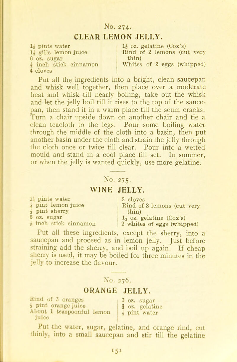 CLEAR LEMON JELLY. 1£ pints water 1£ gills lemon juice 6 oz. sugar 4 inch stick cinnamon 4 cloves 1£ oz. gelatine (Cox’s) Rind of 2 lemons (cut very thin) Whites of 2 eggs (whipped) Put all the ingredients into a bright, clean saucepan and whisk well together, then place over a moderate heat and whisk till nearly boiling, take out the whisk and let the jelly boil till it rises to the top of the sauce- pan, then stand it in a warm place till the scum cracks. Turn a chair upside down on another chair and tie a clean teacloth to the legs. Pour some boiling water through the middle of the cloth into a basin, then put another basin under the cloth and strain the jelly through the cloth once or twice till clear. Pour into a wetted mould and stand in a cool place till set. In summer, or when the jelly is wanted quickly, use more gelatine. No. 275. WINE JELLY. li pints water i pint lemon juice £ pint sherry 6 oz. sugar £ inch stick cinnamon 2 cloves Rind of 2 lemons (cut very thin) l£ oz. gelatine (Cox’s) 2 whites of eggs (wihiipped) Put all these ingredients, except the sherry, into a saucepan and proceed as in lemon jelly. Just before straining add the sherry, and boil up again. If cheap sherry is used, it may be boiled for three minutes in the jelly to increase the flavour. No. 276. ORANGE JELLY. Rind of 3 oranges 3 oz. sugar £ pint orange juice J oz. gelatine About 1 teaspoonful lemon £ pint water juice Put the water, sugar, gelatine, and orange rind, cut thinly, into a small saucepan and stir till the gelatine