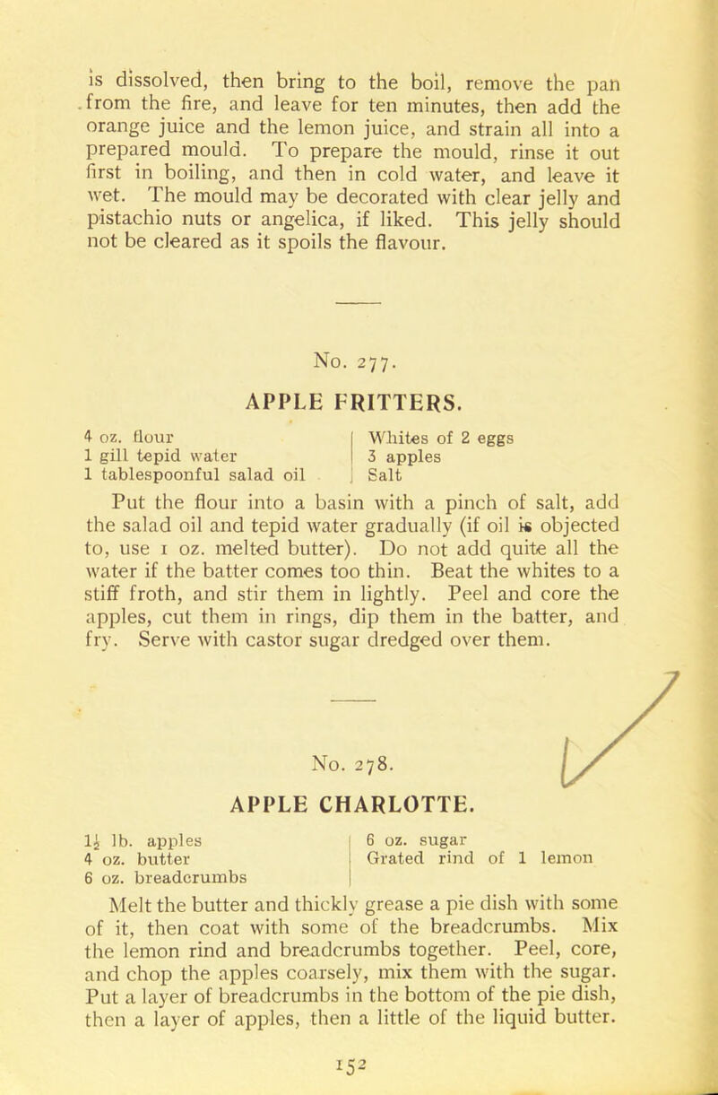 is dissolved, then bring to the boil, remove the pan from the fire, and leave for ten minutes, then add the orange juice and the lemon juice, and strain all into a prepared mould. To prepare the mould, rinse it out first in boiling, and then in cold water, and leave it wet. The mould may be decorated with clear jelly and pistachio nuts or angelica, if liked. This jelly should not be cleared as it spoils the flavour. No. 277. APPLE FRITTERS. 4 oz. flour 1 gill tepid water 1 tablespoonful salad oil Whites of 2 eggs 3 apples Salt Put the flour into a basin with a pinch of salt, add the salad oil and tepid water gradually (if oil is objected to, use 1 oz. melted butter). Do not add quite all the water if the batter comes too thin. Beat the whites to a stiff froth, and stir them in lightly. Peel and core the apples, cut them in rings, dip them in the batter, and fry. Serve with castor sugar dredged over them. No. 278. APPLE CHARLOTTE. 1£ lb. apples 6 oz. sugar 4 oz. butter i Grated rind of 1 lemon 6 oz. breadcrumbs Melt the butter and thickly grease a pie dish with some of it, then coat with some of the breadcrumbs. Mix the lemon rind and breadcrumbs together. Peel, core, and chop the apples coarsely, mix them with the sugar. Put a layer of breadcrumbs in the bottom of the pie dish, then a layer of apples, then a little of the liquid butter. *52