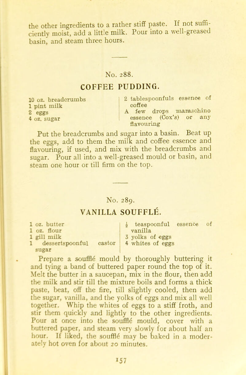 the other ingredients to a rather stiff paste. If not suffi- ciently moist, add a little milk. Pour into a well-greased basin* and steam three hours. No. 288. COFFEE PUDDING. 10 oz. breadcrumbs I 2 tablespoonfuls essence of 1 pint milk i coffee 2 eggs A few drops maraschino 4 oz. sugar essence (Cox’s) or any flavouring Put the breadcrumbs and sugar into a basin. Beat up the eggs, add to them the milk and coffee essence and flavouring, if used, and mix with the breadcrumbs and sugar. Pour all into a well-greased mould or basin, and steam one hour or till firm on the top. No. 289. VANILLA SOUFFLE. 1 oz. butter 1 oz. flour 1 gill milk 1 dessertspoonful sugar castor i teaspoonful essence vanilla 3 yolks of eggs 4 whites of eggs of Prepare a souffle mould by thoroughly buttering it and tying a band of buttered paper round the top of it. Melt the butter in a saucepan, mix in the flour, then add the milk and stir till the mixture boils and forms a thick paste, beat, off the fire, till slightly cooled, then add the sugar, vanilla, and the yolks of eggs and mix all well together. Whip the whites of eggs to a stiff froth, and stir them quickly and lightly to the other ingredients. Pour at once into the souffle mould, cover with a buttered paper, and steam very slowly for about half an hour. If liked, the souffle may be baked in a moder- ately hot oven for about 20 minutes. *57