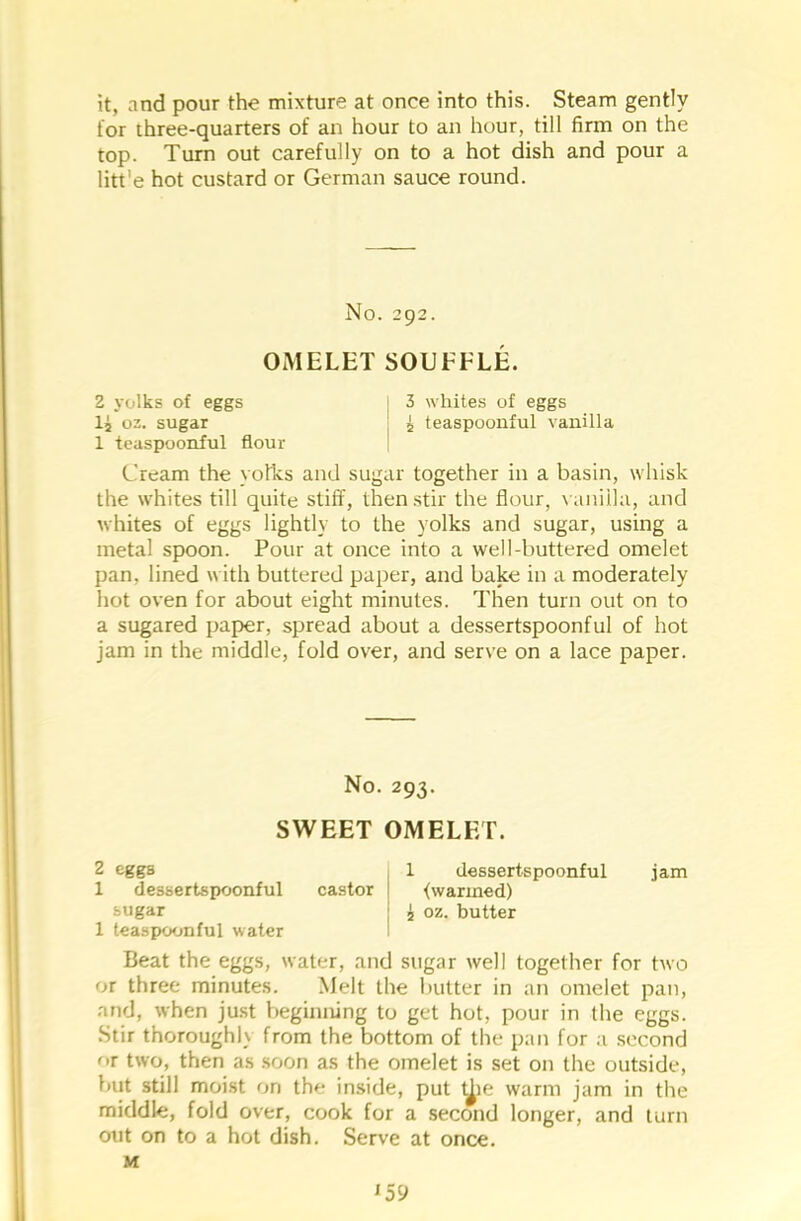 it, and pour the mixture at once into this. Steam gently for three-quarters of an hour to an hour, till firm on the top. Turn out carefully on to a hot dish and pour a litt'e hot custard or German sauce round. No. 292. OMELET SOUFFLE. 2 yolks of eggs 1 3 whites of eggs lj 02. sugar 5 teaspoonful vanilla 1 teaspoonful flour Cream the yolks and sugar together in a basin, whisk the whites till quite stiff, then stir the flour, vanilla, and whites of eggs lightly to the yolks and sugar, using a metal spoon. Pour at once into a well-buttered omelet pan. lined with buttered paper, and bake in a moderately hot oven for about eight minutes. Then turn out on to a sugared paper, spread about a dessertspoonful of hot jam in the middle, fold over, and serve on a lace paper. No. 293. SWEET OMELET. 2 eggs 1 dessertspoonful castor sugar 1 teaspoonful water 1 dessertspoonful jam <vvarined) i oz. butter Beat the eggs, water, and sugar well together for two or three minutes. Melt the butter in an omelet pan, and, when just beginning to get hot, pour in the eggs. Stir thoroughly from the bottom of the pan for a second or two, then as soon as the omelet is set on the outside, but still moist on the inside, put t^ie warm jam in the middle, fold over, cook for a second longer, and turn out on to a hot dish. Serve at once. M l59