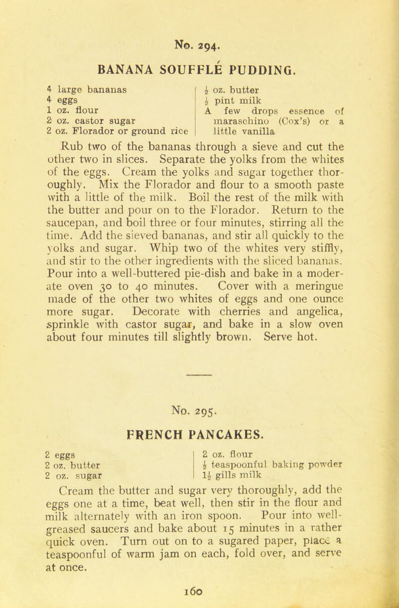 BANANA SOUFFLE PUDDING. 4 large bananas 4 eggs 1 oz. flour 2 oz. castor sugar 2 oz. Florador or ground rice £ oz. butter £ pint milk A few drops essence of maraschino (Cox’s) or a little vanilla Rub two of the bananas through a sieve and cut the other two in slices. Separate the yolks from the whites of the eggs. Cream the yolks and sugar together thor- oughly. Mix the Florador and flour to a smooth paste with a little of the milk. Boil the rest of the milk with the butter and pour on to the Florador. Return to the saucepan, and boil three or four minutes, stirring all the time. Add the sieved bananas, and stir all quickly to the yolks and sugar. Whip two of the whites very stiffly, and stir to the other ingredients with the sliced bananas. Pour into a well-buttered pie-dish and bake in a moder- ate oven 30 to 40 minutes. Cover with a meringue made of the other two whites of eggs and one ounce more sugar. Decorate with cherries and angelica, sprinkle with castor sugar, and bake in a slow oven about four minutes till slightly brown. Serve hot. Cream the butter and sugar very thoroughly, add the eggs one at a time, beat well, then stir in the flour and milk alternately with an iron spoon. Pour into well- greased saucers and bake about 15 minutes in a rather quick oven. Turn out on to a sugared paper, place a teaspoonful of warm jam on each, fold over, and serve at once. No. 295. FRENCH PANCAKES. 2 eggs 2 oz. blitter 2 oz. sugar 2 oz. flour £ teaspoonful baking powder 1£ gills milk