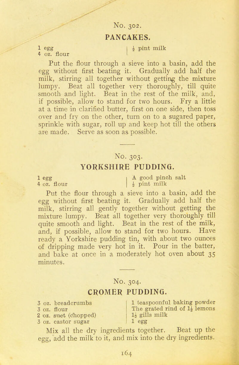 No. 302. PANCAKES. 1 egg | £ pint milk 4 oz. flour I Put the flour through a sieve into a basin, add the egg without first beating it. Gradually add half the milk, stirring all together without getting the mixture lumpy. Beat all together very thoroughly, till quite smooth and light. Beat in the rest of the milk, and, if possible, allow to stand for two hours. Fry a little at a time in clarified butter, first on one side, then toss over and fry on the other, turn on to a sugared paper, sprinkle with sugar, roll up and keep hot till the others are made. Serve as soon as possible. No. 303. YORKSHIRE PUDDING. 1 egg I A good pinch salt 4 oz. flour | 5 pint milk Put the flour through a sieve into a basin, add the egg without first beating it. Gradually add half the milk, stirring all gently together without getting the mixture lumpy. Beat all together very thoroughly till quite smooth and light. Beat in the rest of the milk, and, if possible, allow to stand for two hours. Have ready a Yorkshire pudding tin, with about two ounces of dripping made very hot in it. Pour in the batter, and bake at once in a moderately hot oven about 35 minutes. No. 304. CROMER PUDDING. 3 oz. breadcrumbs 3 oz. flour 2 oz. suet (chopped) 3 oz. castor sugar 1 teaspoonful baking powder The grated rind of li lemons lj gills milk 1 egg Mix all the dry ingredients together. Beat up the egg, add the milk to it, and mix into the dry ingredients.