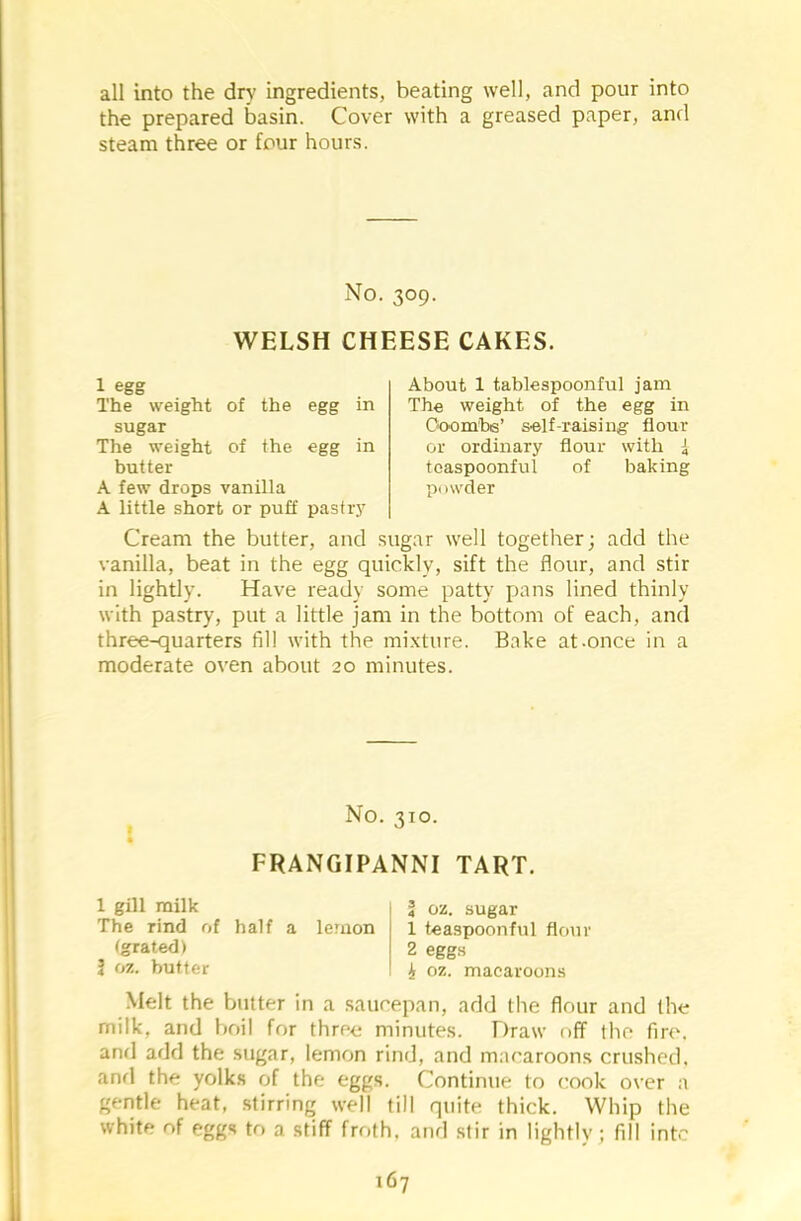 all into the dry ingredients, beating well, and pour into the prepared basin. Cover with a greased paper, and steam three or four hours. No. 309. WELSH CHEESE CAKES. 1 egg The weight of the egg in sugar The weight of the egg in butter A few drops vanilla A little short or puff pastry About 1 tablespoonful jam The weight of the egg in Coombs’ self-raising flour or ordinary flour with i toaspoonful of baking powder Cream the butter, and sugar well together; add the vanilla, beat in the egg quickly, sift the flour, and stir in lightly. Have ready some patty pans lined thinly with pastry, put a little jam in the bottom of each, and three-quarters fill with the mixture. Bake at-once in a moderate oven about 20 minutes. No. 310. FRANGIPANNI TART. 1 gill milk The rind of half a lemon (grated) 1 oz. butter 4 oz. sugar 1 teaspoonful flour 2 eggs i, oz. macaroons Melt the butter in a saucepan, add the flour and (he milk, and boil for three minutes. Draw off the fire, and add the sugar, lemon rind, and macaroons crushed, and the yolks of the eggs. Continue to cook over a gentle heat, stirring well till quite thick. Whip the white of eggs to a stiff froth, and stir in lightly; fill into