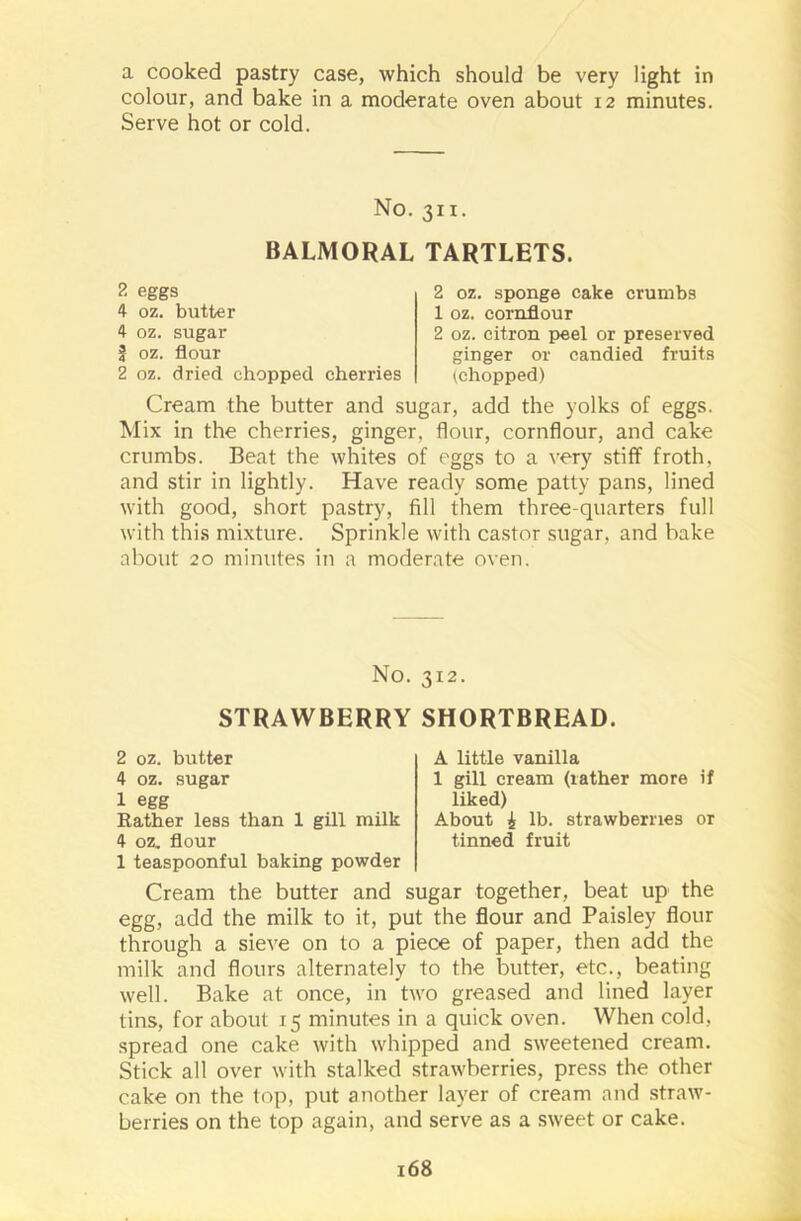 a cooked pastry case, which should be very light in colour, and bake in a moderate oven about 12 minutes. Serve hot or cold. No. 311. BALMORAL TARTLETS. 2 eggs 4 oz. butter 4 oz. sugar f oz. flour 2 oz. dried chopped cherries 2 oz. sponge cake crumbs 1 oz. cornflour 2 oz. citron peel or preserved ginger or candied fruits ^chopped) Cream the butter and sugar, add the yolks of eggs. Mix in the cherries, ginger, flour, cornflour, and cake crumbs. Beat the whites of eggs to a very stiff froth, and stir in lightly. Have ready some patty pans, lined with good, short pastry, fill them three-quarters full with this mixture. Sprinkle with castor sugar, and bake about 20 minutes in a moderate oven. No. 312. STRAWBERRY SHORTBREAD. 2 oz. butter 4 oz. sugar 1 egg Rather less than 1 gill milk 4 oz. flour 1 teaspoonful baking powder A little vanilla 1 gill cream (rather more if liked) About £ lb. strawberries or tinned fruit Cream the butter and sugar together, beat up the egg, add the milk to it, put the flour and Paisley flour through a sieve on to a piece of paper, then add the milk and flours alternately to the butter, etc., beating well. Bake at once, in two greased and lined layer tins, for about 15 minutes in a quick oven. When cold, spread one cake with whipped and sweetened cream. Stick all over with stalked strawberries, press the other cake on the top, put another layer of cream and straw- berries on the top again, and serve as a sweet or cake.