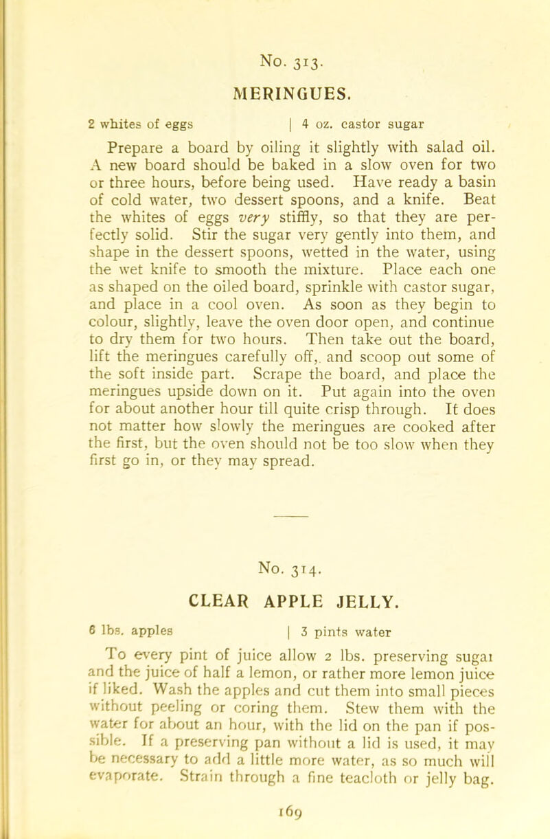 MERINGUES. 2 whites of eggs | 4 oz. castor sugar Prepare a board by oiling it slightly with salad oil. A new board should be baked in a slow oven for two or three hours, before being used. Have ready a basin of cold water, two dessert spoons, and a knife. Beat the whites of eggs very stiffly, so that they are per- fectly solid. Stir the sugar very gently into them, and shape in the dessert spoons, wetted in the water, using the wet knife to smooth the mixture. Place each one as shaped on the oiled board, sprinkle with castor sugar, and place in a cool oven. As soon as they begin to colour, slightly, leave the oven door open, and continue to dry them for two hours. Then take out the board, lift the meringues carefully off,, and scoop out some of the soft inside part. Scrape the board, and place the meringues upside down on it. Put again into the oven for about another hour till quite crisp through. It does not matter how slowly the meringues are cooked after the first, but the oven should not be too slow when they first go in, or they may spread. No. 314. CLEAR APPLE JELLY. 6 lbs. apples | 3 pints water To every pint of juice allow 2 lbs. preserving sugai and the juice of half a lemon, or rather more lemon juice if liked. Wash the apples and cut them into small pieces without peeling or coring them. Stew them with the water for about an hour, with the lid on the pan if pos- sible. If a preserving pan without a lid is used, it may be necessary to add a little more water, as so much will evaporate. Strain through a fine teacloth or jelly bag. 169