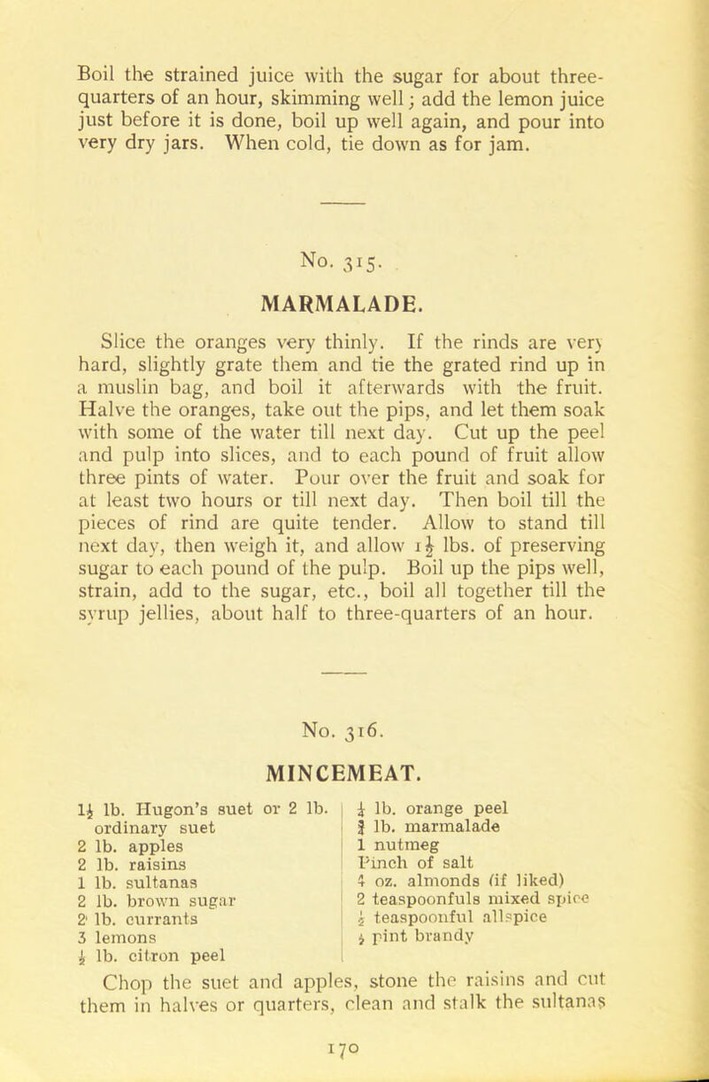 Boil the strained juice with the sugar for about three- quarters of an hour, skimming well; add the lemon juice just before it is done, boil up well again, and pour into very dry jars. When cold, tie down as for jam. No. 315. MARMALADE. Slice the oranges very thinly. If the rinds are very hard, slightly grate them and tie the grated rind up in a muslin bag, and boil it afterwards with the fruit. Halve the oranges, take out the pips, and let them soak with some of the water till next day. Cut up the peel and pulp into slices, and to each pound of fruit allow three pints of water. Pour over the fruit and soak for at least two hours or till next day. Then boil till the pieces of rind are quite tender. Allow to stand till next day, then weigh it, and allow lbs. of preserving sugar to each pound of the pulp. Boil up the pips well, strain, add to the sugar, etc., boil all together till the syrup jellies, about half to three-quarters of an hour. No. 316. MINCEMEAT. 1£ lb. Hugon’s suet or 2 lb. ordinary suet 2 lb. apples 2 lb. raisins 1 lb. sultanas 2 lb. brown sugar 2' lb. currants 3 lemons £ lb. citron peel | lb. orange peel 3 lb. marmalade 1 nutmeg Pinch of salt 1 oz. almonds (if liked) 2 teaspoonfuls mixed spice i teaspoonful allspice i pint brandy Chop the suet and apples, stone the raisins and cut them in halves or quarters, clean and stalk the sultanas