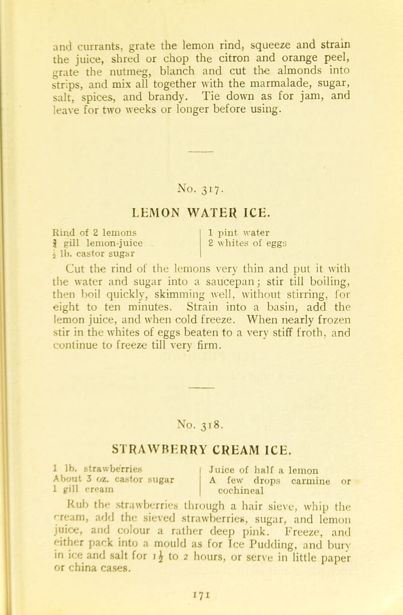 and currants, grate the lemon rind, squeeze and strain the juice, shred or chop the citron and orange peel, grate the nutmeg, blanch and cut the almonds into strips, and mix all together with the marmalade, sugar, salt, spices, and brandy. Tie down as for jam, and leave for two weeks or longer before using. No. 317. LEMON WATER ICE. Rind of 2 lemons 1 pint water | gill lemon-juice 2 whites of eggs i lb. castor sugar Cut the rind of the lemons very thin and put it with the water and sugar into a saucepan; stir till boiling, then boil quickly, skimming well, without stirring, for eight to ten minutes. Strain into a basin, add the lemon juice, and when cold freeze. When nearly frozen stir in the whites of eggs beaten to a very stiff froth, and continue to freeze till very firm. No. 318. STRAWBERRY CREAM ICE. 1 lb. strawberries 1 Juice of half a lemon About 3 oz. castor sugar A few drops carmine or 1 gill cream cochineal Rub the strawberries through a hair sieve, whip the cream, add the sieved strawberries, sugar, and lemon juice, and colour a rather deep pink. Freeze, and either pack into a mould as for Ice Pudding, and burv in ice and salt for / £ to 2 hours, or serve in little paper or china cases.