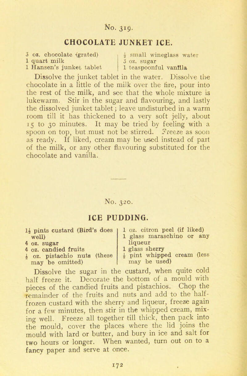 CHOCOLATE JUNKET ICE. 3 oz. chocolate {grated) 1 quart milk 1 Hansen’s junket tablet 5 small wineglass water 3 oz. sugar 1 teaspoonful vanilla Dissolve the junket tablet in the water. Dissolve the chocolate in a little of the milk over the lire, pour into the rest of the milk, and see that the whole mixture is lukewarm. Stir in the sugar and flavouring, and lastly the dissolved junket tablet; leave undisturbed in a warm room till it has thickened to a very soft jelly, about 15 to 30 minutes. It may be tried by feeling with a spoon on top, but must not be stirred, freeze as soon as ready. If liked, cream may be used instead of part of the milk, or any other flavouring substituted for the chocolate and vanilla. No. 320. ICE PUDDING. 1£ pints custard (Bird’s does well) 4 oz. sugar 4 oz. candied fruits £ oz. pistachio nuts (these may be omitted) 1 oz. citron peel (if liked) 1 glass maraschino or any liqueur 1 glass sherry £ pint whipped cream (less may be used) Dissolve the sugar in the custard, when quite cold half freeze it. Decorate the bottom of a mould with pieces of the candied fruits and pistachios. Chop the remainder of the fruits and nuts and add to the half- frozen custard with the sherry and liqueur, freeze again for a few minutes, then stir in the whipped cream, mix- ing well. Freeze all together till thick, then pack into the mould, cover the places where the lid joins the mould with lard or butter, and bury in ice and salt for two hours or longer. When wanted, turn out on to a fancy paper and serve at once.