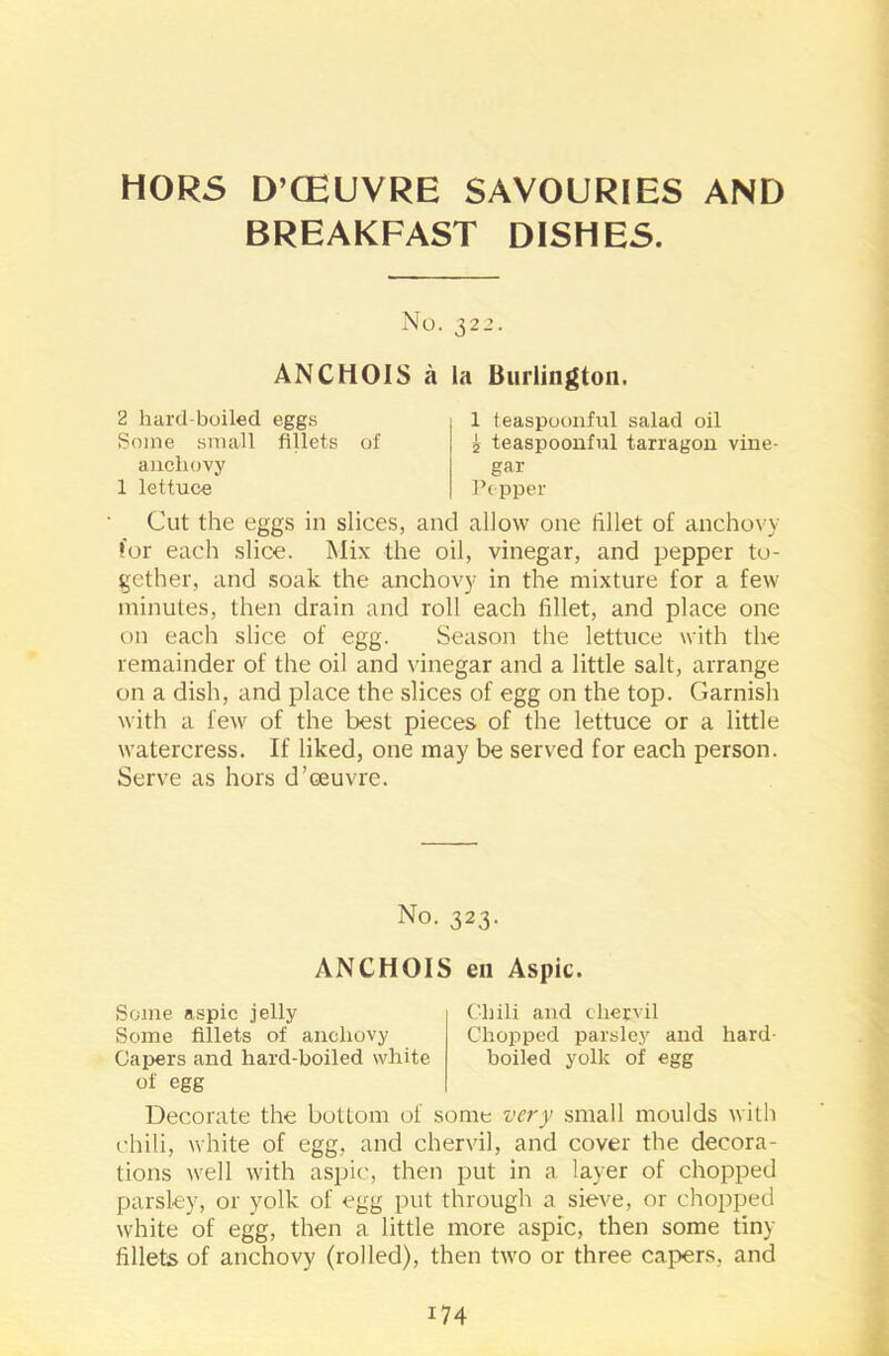 HORS D’CEUVRE SAVOURIES AND BREAKFAST DISHES. No. 322. ANCHOIS a la Burlington. 2 hard-boiled eggs Some small fillets of 1 teaspoonful salad oil 2 teaspoonful tarragon vine- gar Pepper anchovy 1 lettuce Cut the eggs in slices, and allow one fillet of anchovy for each slice. Mix the oil, vinegar, and pepper to- gether, and soak the anchovy in the mixture for a few minutes, then drain and roll each fillet, and place one on each slice of egg. Season the lettuce with the remainder of the oil and vinegar and a little salt, arrange on a dish, and place the slices of egg on the top. Garnish with a few of the best pieces of the lettuce or a little watercress. If liked, one may be served for each person. Serve as hors d’oeuvre. Decorate the bottom of some very small moulds with chili, white of egg, and chervil, and cover the decora- tions well with aspic, then put in a layer of chopped parsley, or yolk of egg put through a sieve, or chopped white of egg, then a little more aspic, then some tiny fillets of anchovy (rolled), then two or three capers, and No. 323. ANCHOIS en Aspic. Some aspic jelly Some fillets of anchovy Capers and hard-boiled white of egg Chili and chervil Chopped parsley and hard- boiled yolk of egg