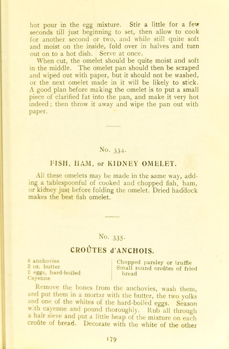 seconds till just beginning to set, then allow to cook for another second or two, and while still quite soft and moist on the inside, fold over in halves and turn out on to a hot dish. Serve at once. When cut, the omelet should be quite moist and soft in the middle. The omelet pan should then be scraped and wiped out with paper, but it should not be washed, or the next omelet made in it will be likely to stick. A good plan before making the omelet is to put a small piece of clarified fat into the pan, and make it very hot indeed ; then throw it away and wipe the pan out with paper. No. 334. FISH, HAM, or KIDNEY OMELET. All these omelets ma\ be made in the same way, add- ing a tablespoonful of cooked and chopped fish, ham, or kidney just before folding the omelet. Dried haddock makes the best fish omelet. No- 335- CROOTES d'ANCHOIS. fc anchovies Chopped parsley or truffle 2 oz. butter Small round crofites of fried 2 eggs, hard-boiled bread Cayenne I Remove the bones from the anchovies, wash them, and put them in a mortar with the butter, the two yolks and one of the whites of the hard-boiled eggs. Season w th cayenne ami pound thoroughly. Rub all through a hair sieve and put a little heap of the mixture on each croute of bread. Decorate with the white of the other
