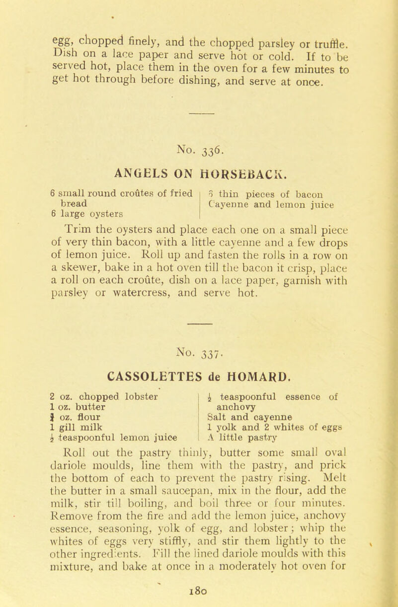 egg, chopped finely, and the chopped parsley or truffle. Dish on a lace paper and serve hot or cold. If to be served hot, place them in the oven for a few minutes to get hot through before dishing, and serve at once. No. 336. ANGELS ON HORSEBACK. 6 small round croutes of fried o thin pieces of bacon bread Cayenne and lemon juice 6 large oysters Trim the oysters and place each one on a small piece of very thin bacon, with a little cayenne and a few drops of lemon juice. Roll up and fasten the rolls in a row on a skewer, bake in a hot oven till the bacon it crisp, place a roll on each croute, dish on a lace paper, garnish with parsley or watercress, and serve hot. No. 337. CASSOLETTES de HOMARD. 2 oz. chopped lobster 1 oz. butter | oz. flour 1 gill milk i teaspoonful lemon juice £ teaspoonful essence of anchovy Salt and cayenne 1 yolk and 2 whites of eggs A little pastry Roll out the pastry thinly, butter some small oval dariole moulds, line them with the pastry, and prick the bottom of each to prevent the pastry rising. Melt the butter in a small saucepan, mix in the flour, add the milk, stir till boiling, and boil three or four minutes. Remove from the fire and add the lemon juice, anchovy essence, seasoning, yolk of egg, and lobster; whip the whites of eggs very stiffly, and stir them lightly to the other ingredients. Fill the lined dariole moulds with this mixture, and bake at once in a moderately hot oven for