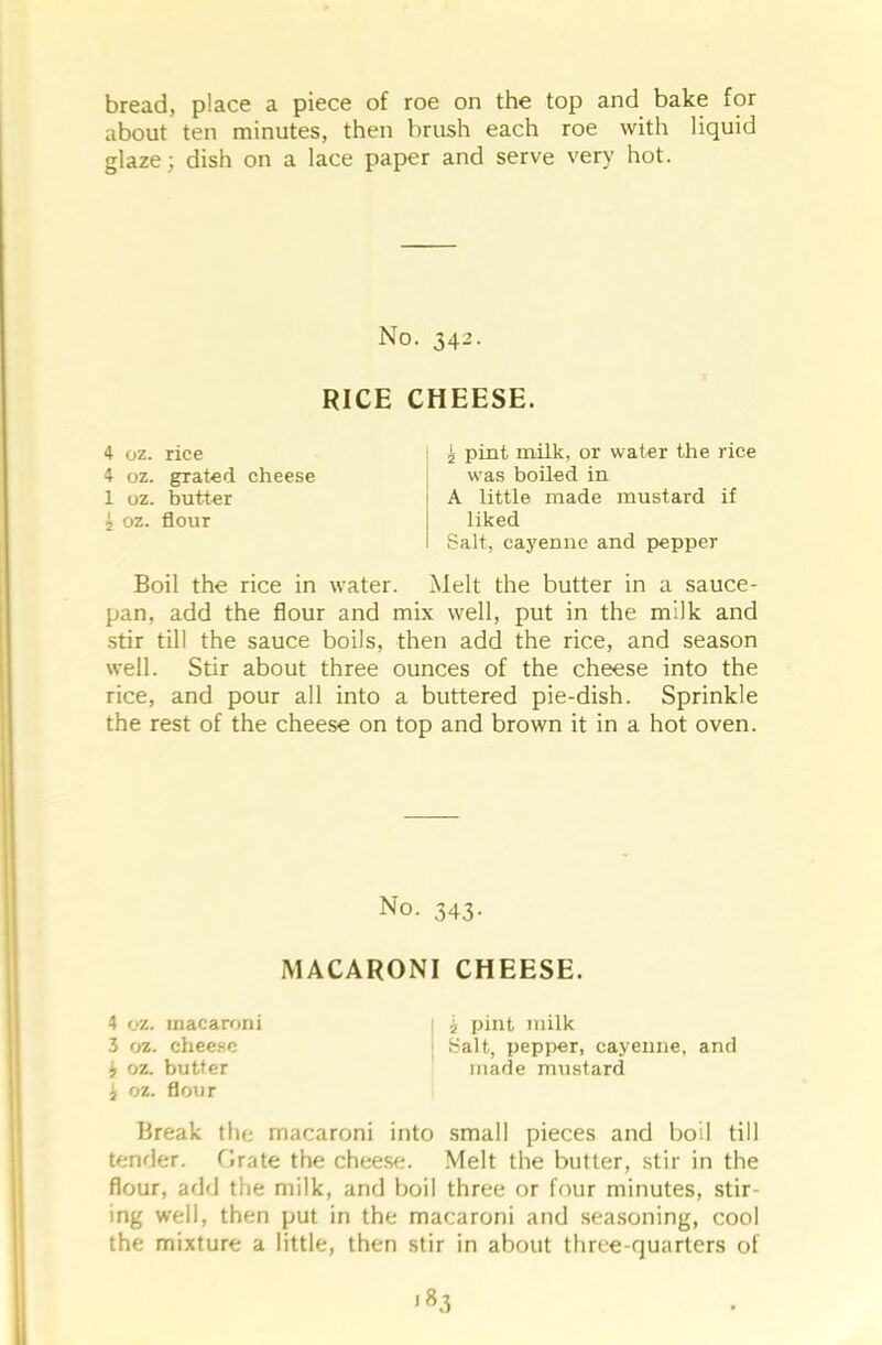bread, place a piece of roe on the top and bake for about ten minutes, then brush each roe with liquid glaze; dish on a lace paper and serve very hot. No. 342. RICE CHEESE. 4 oz. rice 4 oz. grated cheese 1 oz. butter 2 oz. flour 2 pint milk, or water the rice was boiled in A little made mustard if liked Salt, cayenne and pepper Boil the rice in water. Melt the butter in a sauce- pan, add the flour and mix well, put in the milk and stir till the sauce boils, then add the rice, and season well. Stir about three ounces of the cheese into the rice, and pour all into a buttered pie-dish. Sprinkle the rest of the cheese on top and brown it in a hot oven. No. 343. MACARONI CHEESE. 4 oz. macaroni 3 oz. cheese £ oz. butter i oz. flour Break the macaroni into small pieces and boil till tender. Orate the cheese. Melt the butter, stir in the flour, add the milk, and boil three or four minutes, stir- ing well, then put in the macaroni and seasoning, cool the mixture a little, then stir in about three-quarters of '83 i pint milk Salt, pepper, cayenne, and made mustard