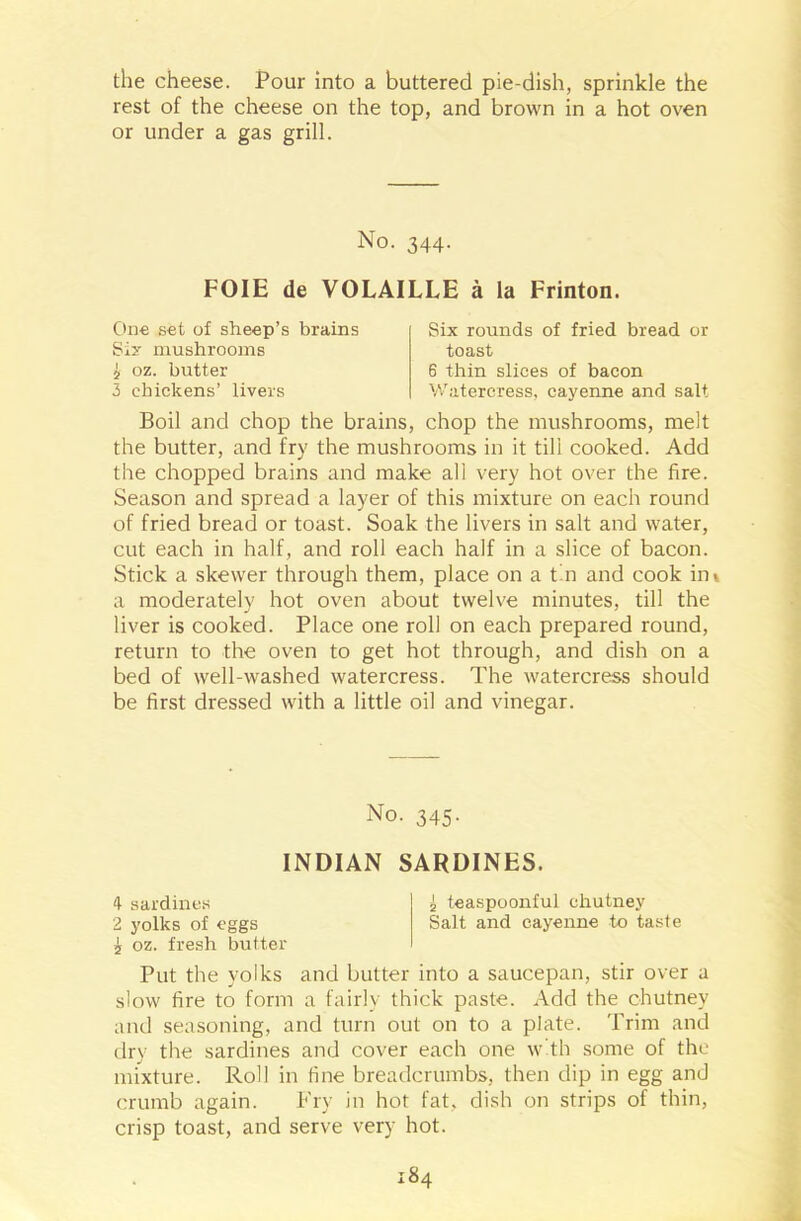 the cheese. Pour into a buttered pie-dish, sprinkle the rest of the cheese on the top, and brown in a hot oven or under a gas grill. No. 344. FOIE de VOLAILLE a la Frinton. One set of sheep’s brains Sir mushrooms £ oz. butter 3 chickens’ livers Six rounds of fried bread or toast 6 thin slices of bacon Watercress, cayenne and salt Boil and chop the brains, chop the mushrooms, melt the butter, and fry the mushrooms in it till cooked. Add the chopped brains and make all very hot over the fire. Season and spread a layer of this mixture on each round of fried bread or toast. Soak the livers in salt and water, cut each in half, and roll each half in a slice of bacon. Stick a skewer through them, place on a tin and cook ini a moderately hot oven about twelve minutes, till the liver is cooked. Place one roll on each prepared round, return to the oven to get hot through, and dish on a bed of well-washed watercress. The watercress should be first dressed with a little oil and vinegar. No. 345. INDIAN SARDINES. 4- sardines £ teaspoonful chutney 2 yolks of eggs Salt and cayenne to taste 5 oz. fresh butter Put the yolks and butter into a saucepan, stir over a slow fire to form a fairly thick paste. Add the chutney and seasoning, and turn out on to a plate. Trim and dry the sardines and cover each one with some of the mixture. Roll in fine breadcrumbs, then dip in egg and crumb again. Fry in hot fat. dish on strips of thin, crisp toast, and serve very hot.