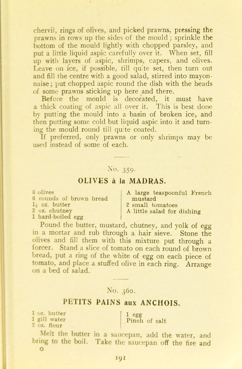 chervil, rings of olives, and picked prawns, pressing the prawns in rows up the sides of the mould; sprinkle the bottom of the mould lightly with chopped parsley, and put a little liquid aspic carefully over it. When set, fill up with layers of aspic, shrimps, capers, and olives. Leave on ice, if possible, till quite set, then turn out and fill the centre with a good salad, stirred into mayon- naise ; put chopped aspic round the dish with the heads of some prawns sticking up here and there. Before the mould is decorated, it must have a Thick coating of aspic all over it. This is best done by putting the mould into a basin of broken ice, and then putting some cold but liquid aspic into it and turn- ing the mould round till quite coated. If preferred, only prawns or only shrimps may be used instead of some of each. No. 359. OLIVES a la MADRAS. 6 olives 6 rounds of brown bread 15 cz. butter 2 oz. chutney 1 hard-boiled egg A large teaspoonful French mustard 2 small tomatoes A little salad for dishing Pound the butter, mustard, chutney, and yolk of egg in a mortar and rub through a hair sieve. Stone the olives and fill them with this mixture put through a forcer. Stand a slice of tomato on each round of brown bread, put a ring of the white of egg on each piece of tomato, and place a stuffed olive in each ring. Arrange on a bed of salad. No. 360. PETITS PAINS aux ANCHOIS. 1 oz. butter 1 egg 1 gill water Pinch of salt 2 oz. flour .Melt the butter in a saucepan, add the water, and bring to the boil. 'Fake the saucepan off the fire and o