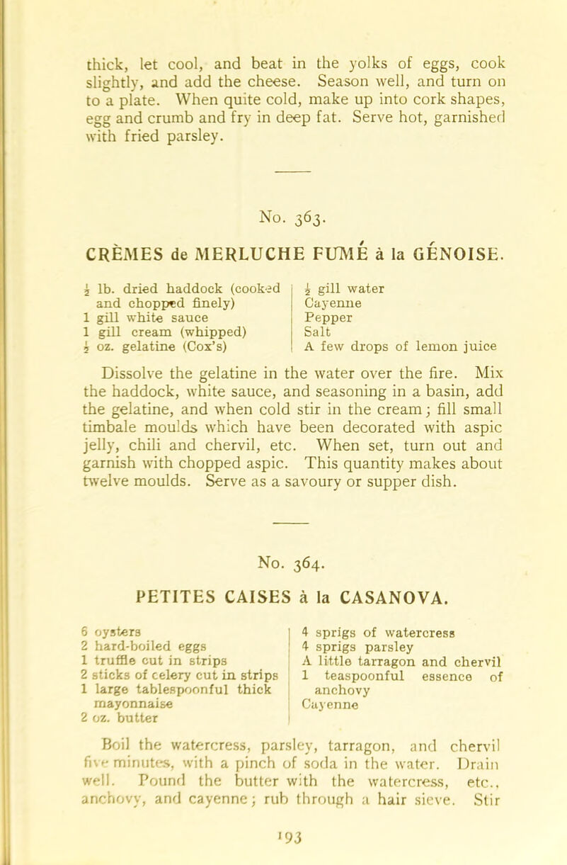 thick, let cool, and beat in the yolks of eggs, cook slightly, and add the cheese. Season well, and turn on to a plate. When quite cold, make up into cork shapes, egg and crumb and fry in deep fat. Serve hot, garnished with fried parsley. No. 363. CREMES de MERLUCHE FUME a la GENOISE. 2 lb. dried haddock (cooked and chopped finely) 1 gill white sauce 1 gill cream (whipped) 5 oz. gelatine (Cox’s) 5 gill water Cayenne Pepper Salt A few drops of lemon juice Dissolve the gelatine in the water over the fire. Mix the haddock, white sauce, and seasoning in a basin, add the gelatine, and when cold stir in the cream; fill small timbale moulds which have been decorated with aspic jelly, chili and chervil, etc. When set, turn out and garnish with chopped aspic. This quantity makes about twelve moulds. Serve as a savoury or supper dish. No. 364. PETITES CAISES a la CASANOVA. 6 oysters 2 hard-boiled eggs 1 truffle cut in strips 2 sticks of celery cut in strips 1 large tablespoonful thick mayonnaise 2 oz. butter 4 sprigs of watercress 4 sprigs parsley A little tarragon and chervil 1 teaspoonful essence of anchovy Cayenne Boil the watercress, parsley, tarragon, and chervil five minutes, with a pinch of soda in the water. Drain well. Pound the butter with the watercress, etc., anchovy, and cayenne; rub through a hair sieve. Stir '93