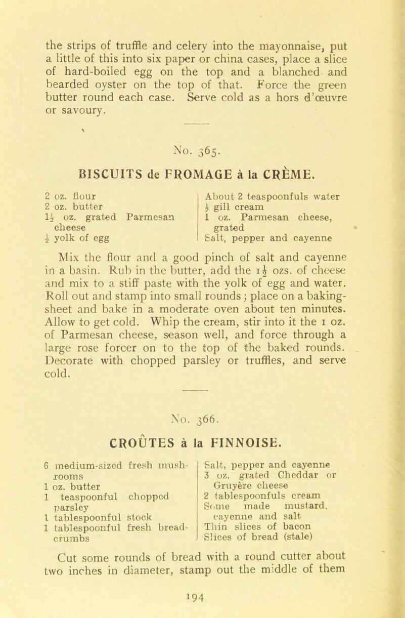 the strips of truffle and celery into the mayonnaise, put a little of this into six paper or china cases, place a slice of hard-boiled egg on the top and a blanched and bearded oyster on the top of that. Force the green butter round each case. Serve cold as a hors d’ceuvre or savoury. No. 365. BISCUITS de FROMAGE a la CREME. 2 oz. flour 2 oz. butter It oz. grated Parmesan cheese 2 yolk of egg About 2 teaspoonfuls water i gill cream 1 oz. Parmesan cheese, grated Salt, pepper and cayenne Mix the flour and a good pinch of salt and cayenne in a basin. Rub in the butter, add the 1^ ozs. of cheese and mix to a stiff paste with the yolk of egg and water. Roll out and stamp into small rounds ; place on a baking- sheet and bake in a moderate oven about ten minutes. Allow to get cold. Whip the cream, stir into it the 1 oz. of Parmesan cheese, season well, and force through a large rose forcer on to the top of the baked rounds. Decorate with chopped parsley or truffles, and serve cold. No. 366. CROUTES a la FINNOISE. 6 medium-sized fresh mush- rooms 1 oz. butter 1 teaspoonful chopped parsley l tablespoonful stock 1 tablespoonful fresh bread- crumbs Salt, pepper and cayenne 3 oz. grated Cheddar or Gruyere cheese 2 tablespoonfuls cream Some made mustard, cayenne and salt Thin slices of bacon Slices of bread (stale) Cut some rounds of bread with a round cutter about two inches in diameter, stamp out the middle of them