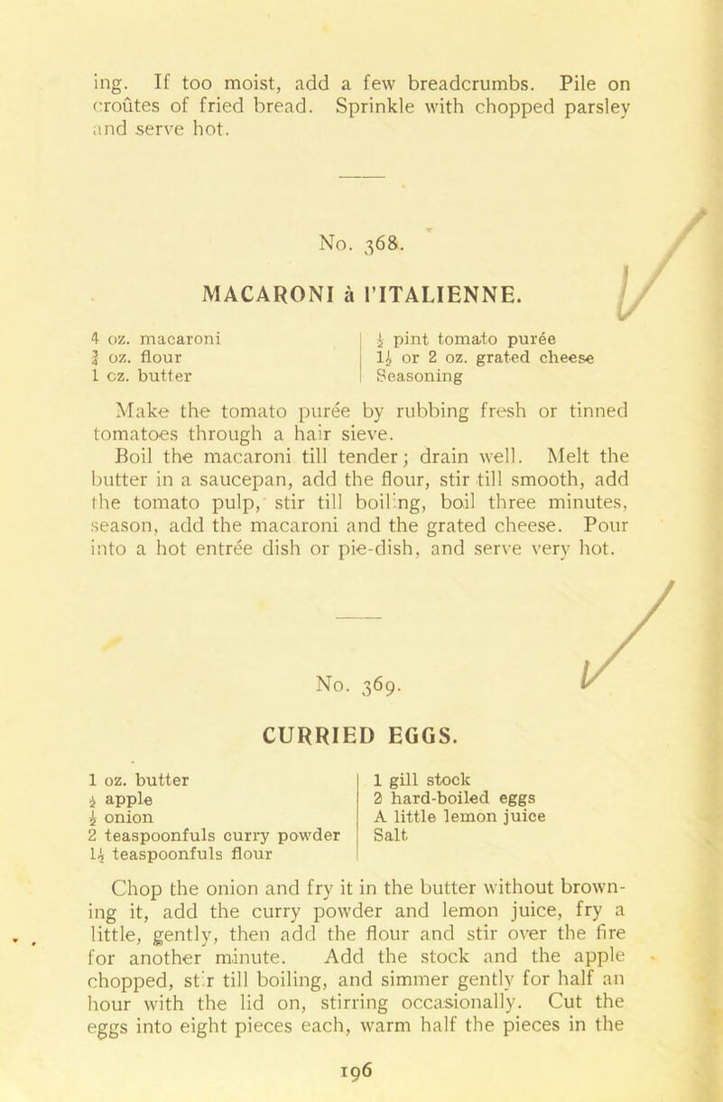 ing. If too moist, add a few breadcrumbs. Pile on (•routes of fried bread. Sprinkle with chopped parsley and serve hot. No. 368. MACARONI a 1’ITALIENNE. 4 oz. macaroni I i pint tomato puree | oz. flour j It or 2 oz. grated cheese 1 oz. butter I Seasoning Make the tomato puree by rubbing fresh or tinned tomatoes through a hair sieve. Boil the macaroni till tender; drain well. Melt the butter in a saucepan, add the flour, stir till smooth, add the tomato pulp, stir till boiling, boil three minutes, season, add the macaroni and the grated cheese. Pour into a hot entree dish or pie-dish, and serve very hot. No. 369. CURRIED EGGS. 1 oz. butter i apple 1 onion 2 teaspoonfuls curry powder U teaspoonfuls flour Chop the onion and fry it in the butter without brown- ing it, add the curry powder and lemon juice, fry a little, gently, then add the flour and stir over the fire for another minute. Add the stock and the apple chopped, stir till boiling, and simmer gently for half an hour with the lid on, stirring occasionally. Cut the eggs into eight pieces each, warm half the pieces in the 1 gill stock 2 hard-boiled eggs A little lemon juice Salt