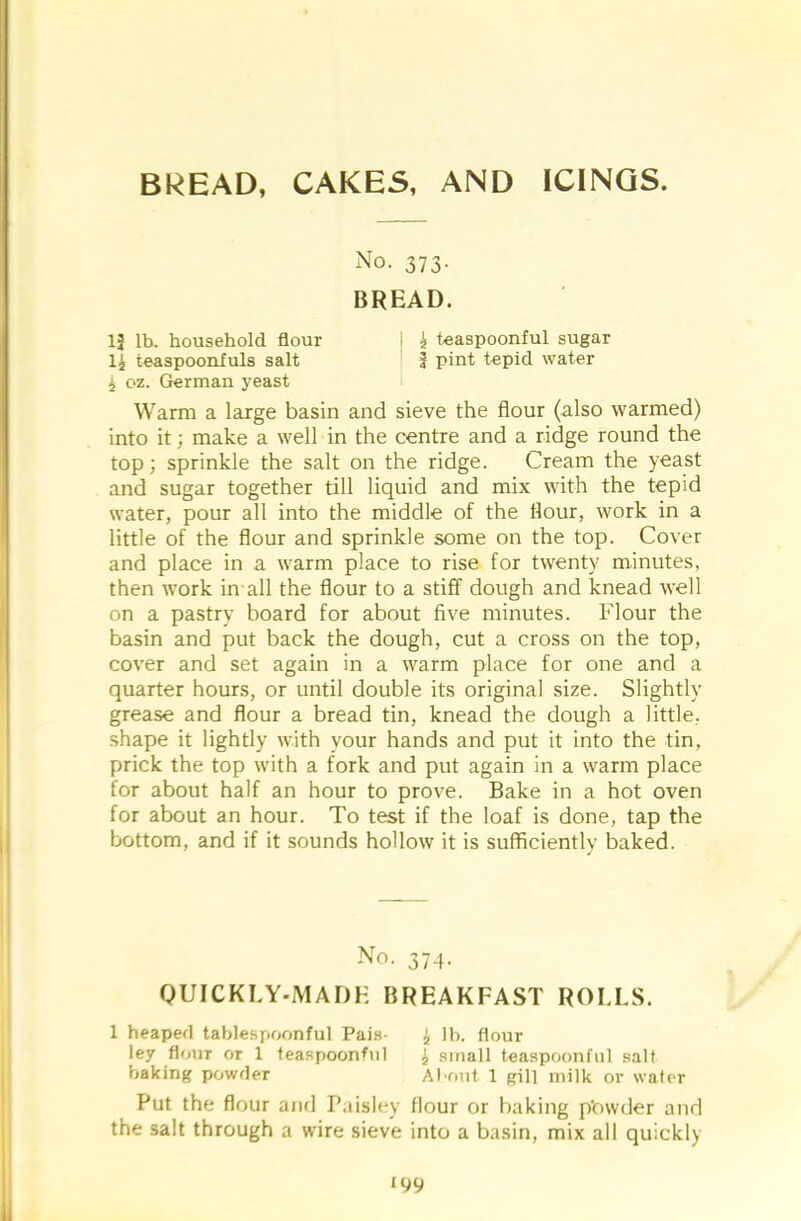 BREAD, CAKES, AND ICINGS. No. 373. BREAD. 13 lb. household flour i £ teaspoonful sugar 4 teaspoonfuls salt J pint tepid water 4 oz. German yeast Warm a large basin and sieve the flour (also warmed) into it; make a well in the centre and a ridge round the top; sprinkle the salt on the ridge. Cream the yeast and sugar together till liquid and mix with the tepid water, pour all into the middle of the flour, work in a little of the flour and sprinkle some on the top. Cover and place in a warm place to rise for twenty minutes, then work in all the flour to a stiff dough and knead well on a pastry board for about five minutes. Flour the basin and put back the dough, cut a cross on the top, cover and set again in a warm place for one and a quarter hours, or until double its original size. Slightly grease and flour a bread tin, knead the dough a little, shape it lightly with your hands and put it into the tin, prick the top with a fork and put again in a warm place for about half an hour to prove. Bake in a hot oven for about an hour. To test if the loaf is done, tap the bottom, and if it sounds hollow it is sufficiently baked. No. 374. QUICKLY-MADE BREAKFAST ROLLS. 1 heaped tablespoonful Pais- 4 lb. flour ley flour or 1 teaspoonful j small teaspoonful salt baking powder About 1 gill milk or water Put the flour and Paisley flour or baking p'owder and the salt through a wire sieve into a basin, mix all quickly