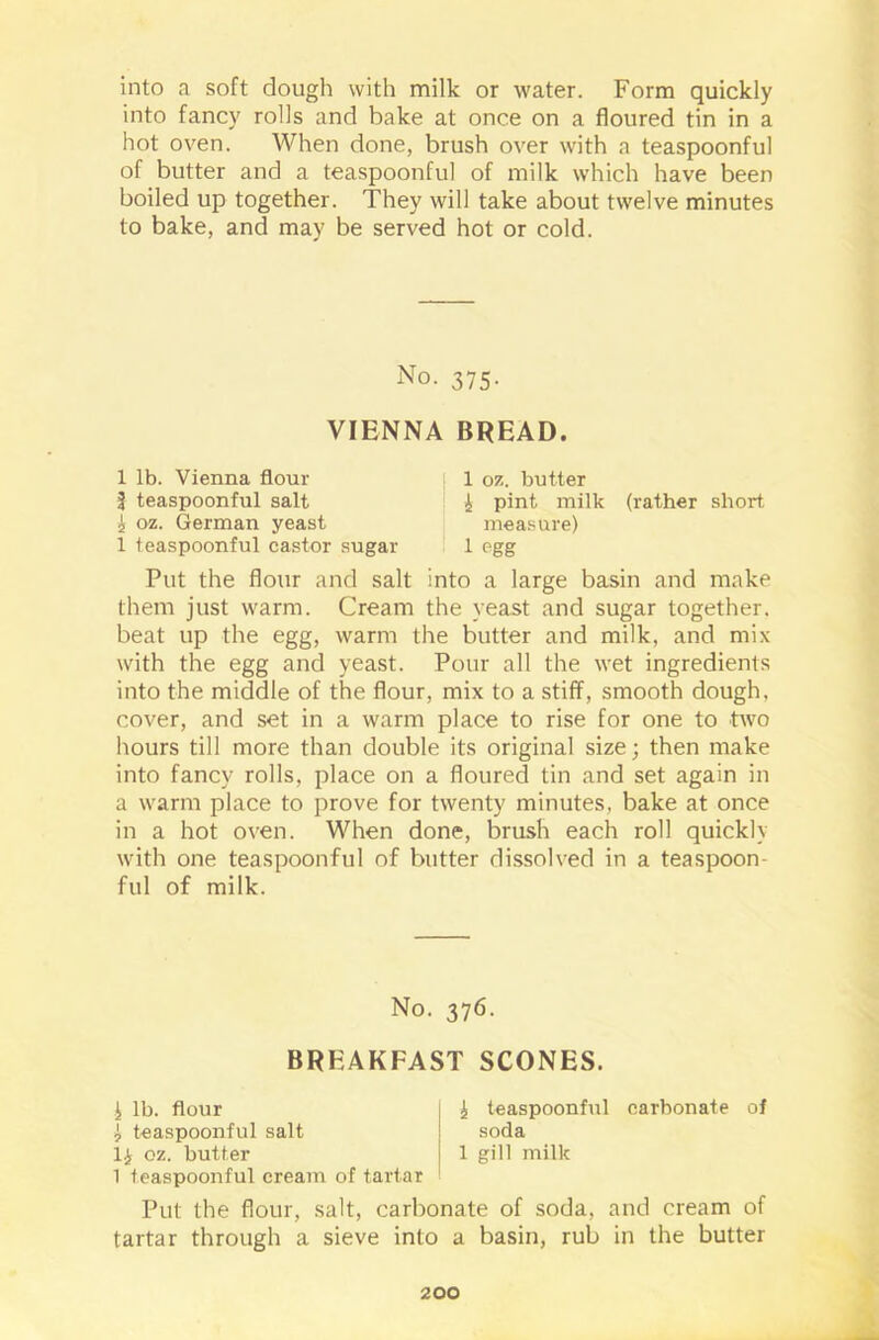 into a soft dough with milk or water. Form quickly into fancy rolls and bake at once on a floured tin in a hot oven. When done, brush over with a teaspoonful of butter and a teaspoonful of milk which have been boiled up together. They will take about twelve minutes to bake, and may be served hot or cold. No. 375. VIENNA BREAD. 1 lb. Vienna flour | teaspoonful salt 5 02. German yeast 1 teaspoonful castor sugar 1 07.. butter i pint milk (rather short measure) 1 egg Put the flour and salt into a large basin and make them just warm. Cream the yeast and sugar together, beat up the egg, warm the butter and milk, and mix with the egg and yeast. Pour all the wet ingredients into the middle of the flour, mix to a stiff, smooth dough, cover, and set in a warm place to rise for one to two hours till more than double its original size; then make into fancy rolls, place on a floured tin and set again in a warm place to prove for twenty minutes, bake at once in a hot oven. When done, brush each roll quickly with one teaspoonful of butter dissolved in a tea spoon- ful of milk. No. 376. BREAKFAST SCONES. i lb. flour I teaspoonful salt li oz. butter 1 teaspoonful cream of tartar i teaspoonful carbonate of soda 1 gill milk Put the flour, salt, carbonate of soda, and cream of tartar through a sieve into a basin, rub in the butter