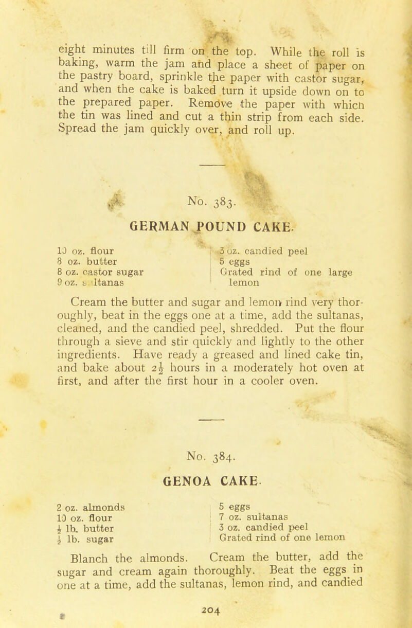 eight minutes till firm on the top. While the roll is baking, warm the jam and place a sheet of paper on the pastry board, sprinkle tjie paper with castor sugar, and when the cake is baked turn it upside down on to the prepared paper. Remove the paper with whicn the tin was lined and cut a thin strip from each side. Spread the jam quickly over, and roll up. >iA No. 383. GERMAN POUND CAKE. 10 02. flour 3 oz. candied peel 8 oz. butter 5 eggs 8 oz. castor sugar Grated rind of one large 9 oz. s ltanas lemon Cream the butter and sugar and lemon rind very thor- oughly, beat in the eggs one at a time, add the sultanas, cleaned, and the candied peel, shredded. Put the flour through a sieve and stir quickly and lightly to the other ingredients. Have ready a greased and lined cake tin, and bake about hours in a moderately hot oven at first, and after the first hour in a cooler oven. No. 384. GENOA CAKE. >4 2 oz. almonds 10 oz. flour 4 lb. butter i lb. sugar 5 eggs 7 oz. sultanas 3 oz. candied peel Grated rind of one lemon Blanch the almonds. Cream the butter, add the sugar and cream again thoroughly. Beat the eggs^ in one at a time, add the sultanas, lemon rind, and candied *