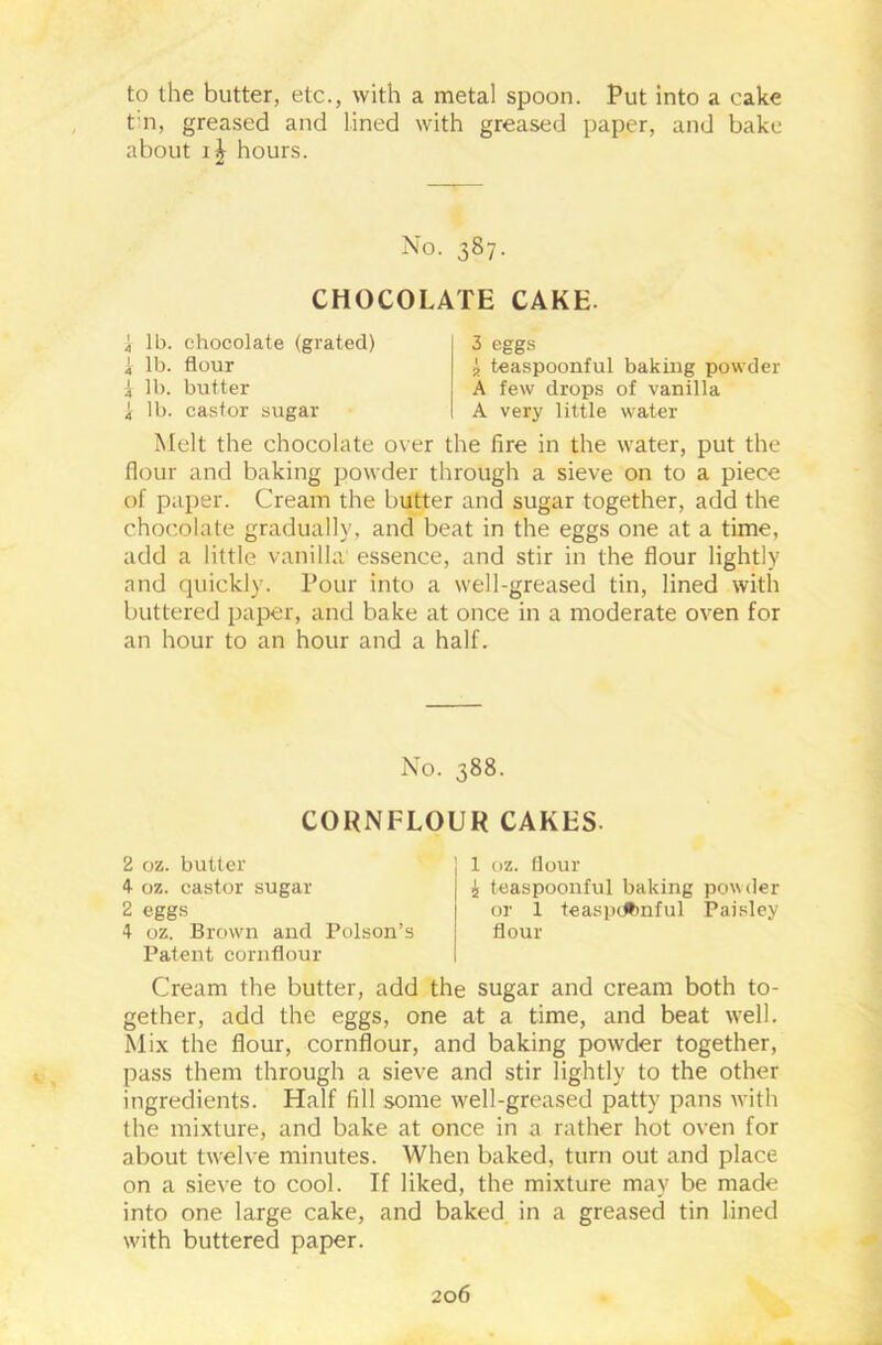 to the butter, etc., with a metal spoon. Put into a cake t n, greased and lined with greased paper, and bake about hours. No. 387. CHOCOLATE CAKE- 4 lb. chocolate (grated) i lb. flour i lb. butter i lb. castor sugar 3 eggs 2 teaspoonful baking powder A few drops of vanilla A very little water Melt the chocolate over the fire in the water, put the flour and baking powder through a sieve on to a piece of paper. Cream the butter and sugar together, add the chocolate gradually, and beat in the eggs one at a time, add a little vanilla essence, and stir in the flour lightly and quickly. Pour into a well-greased tin, lined with buttered paper, and bake at once in a moderate oven for an hour to an hour and a half. Patent cornflour Cream the butter, add the sugar and cream both to- gether, add the eggs, one at a time, and beat well. Mix the flour, cornflour, and baking powder together, pass them through a sieve and stir lightly to the other ingredients. Half fill some well-greased patty pans with the mixture, and bake at once in a rather hot oven for about twelve minutes. When baked, turn out and place on a sieve to cool. If liked, the mixture may be made into one large cake, and baked in a greased tin lined with buttered paper. No. 388. CORNFLOUR CAKES 2 oz. butter 4 oz. castor sugar 2 eggs 4 oz. Brown and Poison’s 1 oz. flour i teaspoonful baking powder or 1 teaspdbnful Paisley flour