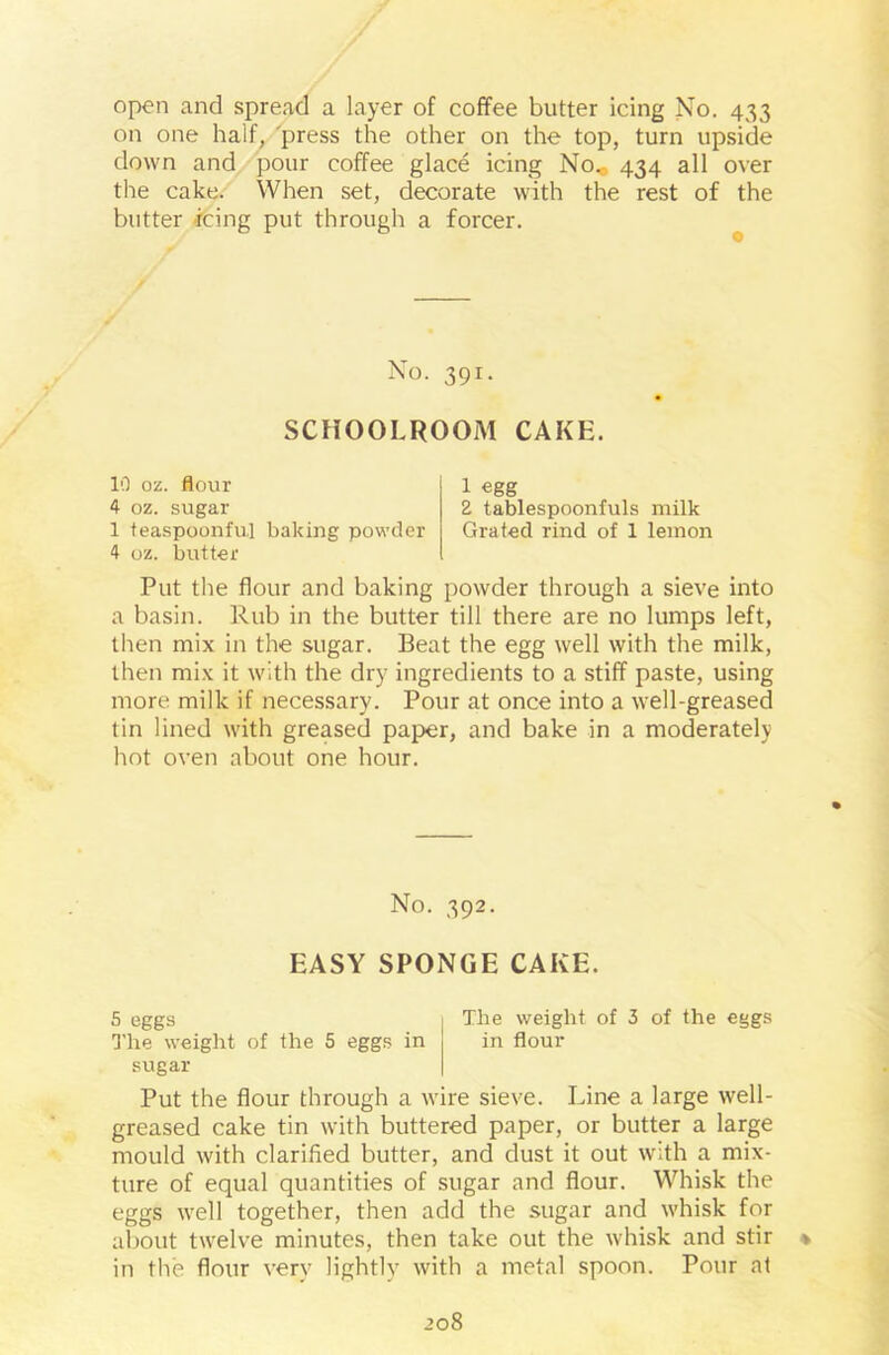 open and spread a layer of coffee butter icing No. 433 on one half, press the other on the top, turn upside down and pour coffee glace icing No, 434 all over the cake. When set, decorate with the rest of the butter icing put through a forcer. No. 391. SCHOOLROOM CAKE. 19 oz. flour 4 oz. sugar 1 teaspoonful 4 oz. butter baking powder 1 egg 2 tablespoonfuls milk Grated rind of 1 lemon Put the flour and baking powder through a sieve into a basin. Rub in the butter till there are no lumps left, then mix in the sugar. Beat the egg well with the milk, then mix it with the dry ingredients to a stiff paste, using more milk if necessary. Pour at once into a well-greased tin lined with greased paper, and bake in a moderately hot oven about one hour. No. 392. EASY SPONGE CAKE. 5 eggs The weight of 3 of the eggs The weight of the 5 eggs in in flour sugar Put the flour through a wire sieve. Line a large well- greased cake tin with buttered paper, or butter a large mould with clarified butter, and dust it out with a mix- ture of equal quantities of sugar and flour. Whisk the eggs well together, then add the sugar and whisk for about twelve minutes, then take out the whisk and stir % in the flour very lightly with a metal spoon. Pour at