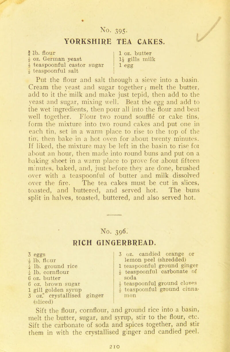 ♦ No. 395. YORKSHIRE TEA CAKES. ? lb. flour 5 oz. German yeast A teaspoonful castor sugar A teaspoonful salt 1 oz. butter li gills milk 1 egg Put the flour and salt through a sieve into a basin. Cream the yeast and sugar together ,• melt the butter, add to it the milk and make just tepid, then add to the yeast and sugar, mixing well. Beat the egg and add to the wet ingredients, then pour all into the flour and beat well together. Flour two round souffle or cake tins, form the mixture into two round cakes and put one in each tin, set in a warm place to rise to the top of the tin, then bake in a hot oven for about twenty minutes. If liked, the mixture may be left in the basin to rise foi about an hour, then made into round buns and put on a baking sheet in a warm place to prove for about fifteen minutes, baked, and, just before they are done, brushed over with a teaspoonful of butter and milk dissolved over the fire. The tea cakes must be cut in slices, toasted, and buttered, and served hot. The buns split in halves, toasted, buttered, and also served hot. No. 396. RICH GINGERBREAD. 3 eggs A lb. flour i lb. ground rice | lb. cornflour 6 oz. butter 6 oz. brown sugar 1 gill golden syrup 3 oz.' crystallised ginger (sliced) 3 oz. candied orange or lemon peel (shredded) 1 teaspoonful ground ginger A teaspoonful carbonate of soda A teaspoonful ground cloves A teaspoonful ground cinna- mon Sift the flour, cornflour, and ground rice into a basin, melt the butter, sugar, and syrup, stir to the flour, etc. Sift the carbonate of soda and spices together, and stir them in with the crystallised ginger and candied peel.