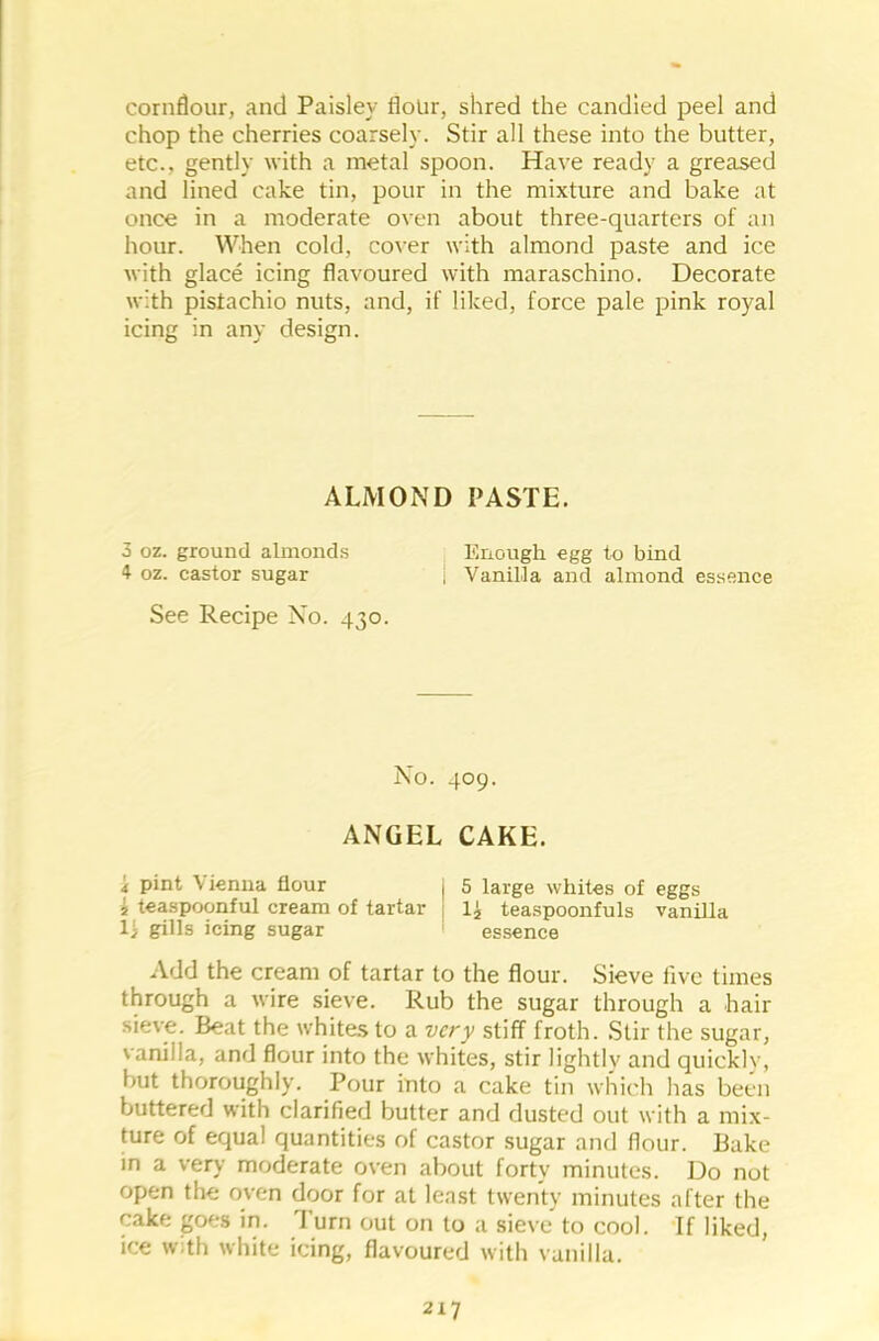 cornflour, and Paisley flour, shred the candied peel and chop the cherries coarsely. Stir all these into the butter, etc., gently with a metal spoon. Have ready a greased and lined cake tin, pour in the mixture and bake at once in a moderate oven about three-quarters of an hour. When cold, cover with almond paste and ice with glace icing flavoured with maraschino. Decorate with pistachio nuts, and, if liked, force pale pink royal icing in any design. ALMOND PASTE. 3 oz. ground almonds Enough egg to bind 4 oz. castor sugar j Vanilla and almond essence See Recipe No. 430. No. 409. ANGEL CAKE. 4 pint \ ienna flour | 5 large whites of eggs « teaspoonful cream of tartar li teaspoonfuls vanilla 11 gills icing sugar essence Add the cream of tartar to the flour. Sieve five times through a wire sieve. Rub the sugar through a hair sieve. Beat the whites to a very stiff froth. Stir the sugar, ' anil la, and flour into the whites, stir lightly and quicklv, but thoroughly. Pour into a cake tin which has been buttered with clarified butter and dusted out with a mix- ture of equal quantities of castor sugar and flour. Bake in a very moderate oven about forty minutes. Do not open the oven door for at least twenty minutes after the cake goes in. Turn out on to a sieve to cool. If liked, ice with white icing, flavoured with vanilla.