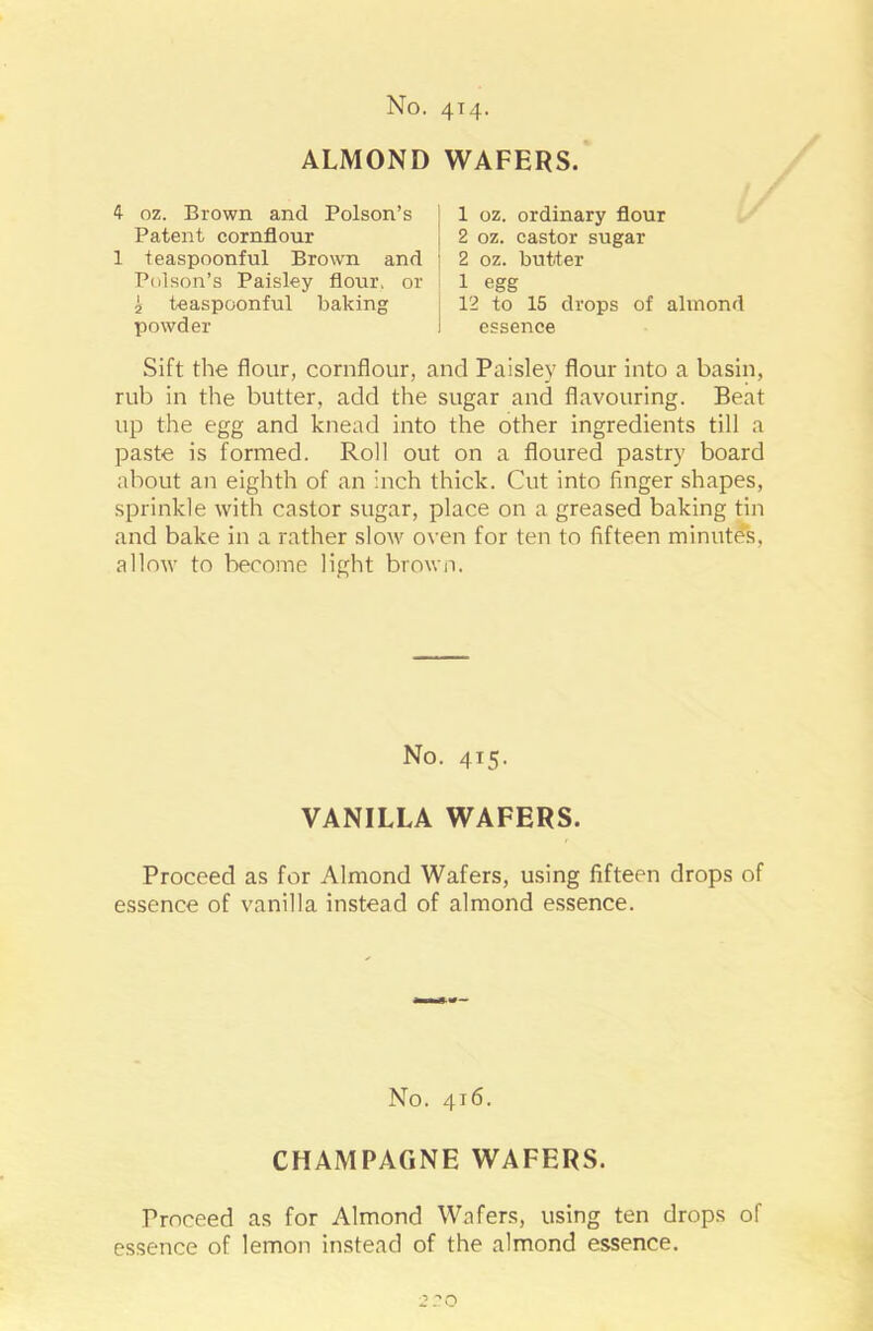 ALMOND WAFERS. 4 oz. Brown and Poison’s Patent cornflour 1 teaspoonful Brown and Poison’s Paisley flour, or i teaspoonful baking powder 1 oz. ordinary flour 2 oz. castor sugar 2 oz. butter 1 egg 12 to 15 drops of almond essence Sift the flour, cornflour, and Paisley flour into a basin, rub in the butter, add the sugar and flavouring. Beat up the egg and knead into the other ingredients till a paste is formed. Roll out on a floured pastry board about an eighth of an inch thick. Cut into finger shapes, sprinkle with castor sugar, place on a greased baking tin and bake in a rather slow oven for ten to fifteen minutes, allow to become light brown. No. 4x5. VANILLA WAFERS. Proceed as for Almond Wafers, using fifteen drops of essence of vanilla instead of almond essence. No. 4J6. CHAMPAGNE WAFERS. Proceed as for Almond Wafers, using ten drops of essence of lemon instead of the almond essence. 2 ?0