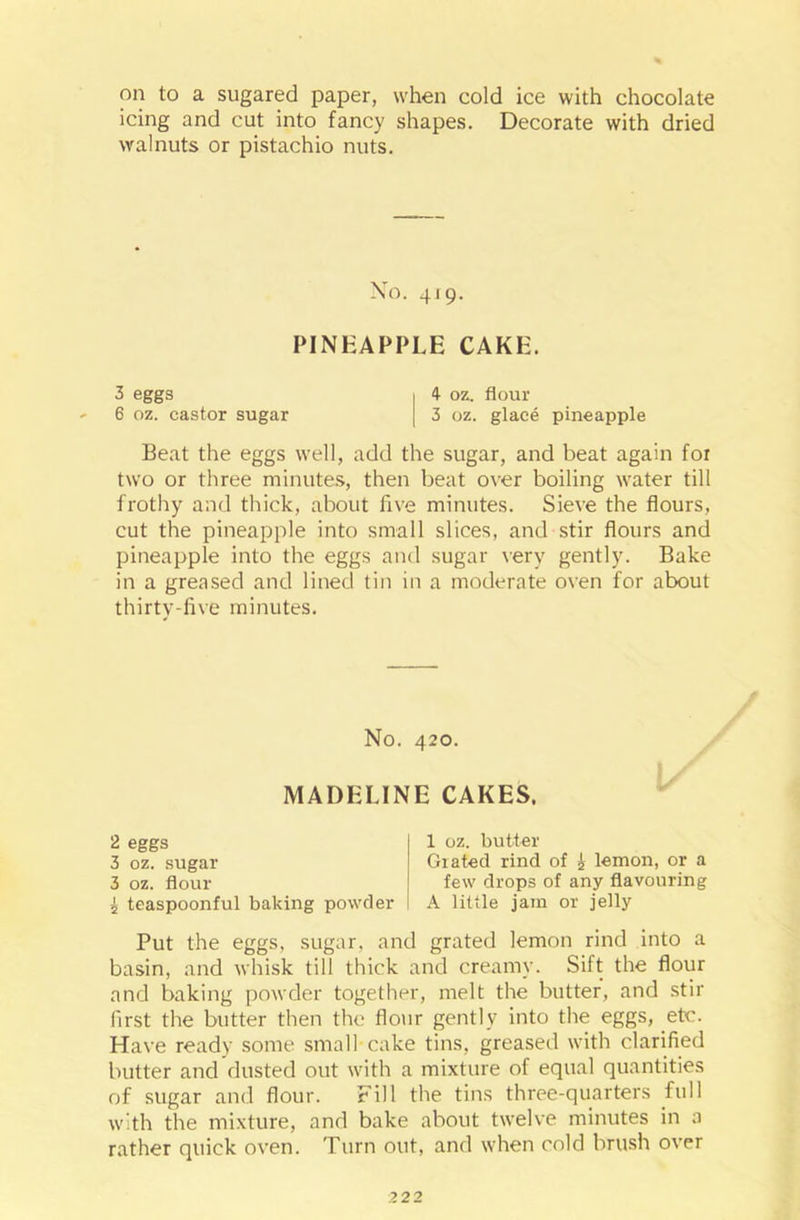 on to a sugared paper, when cold ice with chocolate icing and cut into fancy shapes. Decorate with dried walnuts or pistachio nuts. No. 419. PINEAPPLE CAKE. 3 eggs j 4- oz. flour 6 oz. castor sugar | 3 oz. glace pineapple Beat the eggs well, add the sugar, and beat again for two or three minutes, then beat over boiling water till frothy and thick, about five minutes. Sieve the flours, cut the pineapple into small slices, and stir flours and pineapple into the eggs and sugar very gently. Bake in a greased and lined tin in a moderate oven for about thirty-five minutes. No. 420. | MADELINE CAKES. 2 eggs | 1 oz. butter 3 oz. sugar Grated rind of i lemon, or a 3 oz. flour j few drops of any flavouring 5 teaspoonful baking powder 1 A little jam or jelly Put the eggs, sugar, and grated lemon rind into a basin, and whisk till thick and creamy. Sift the flour and baking powder together, melt the butter, and stir first the butter then the flour gently into the eggs, etc. Have ready some small cake tins, greased with clarified butter and dusted out with a mixture of equal quantities of sugar and flour. Fill the tins three-quarters full with the mixture, and bake about twelve minutes in a rather quick oven. Turn out, and when cold brush over
