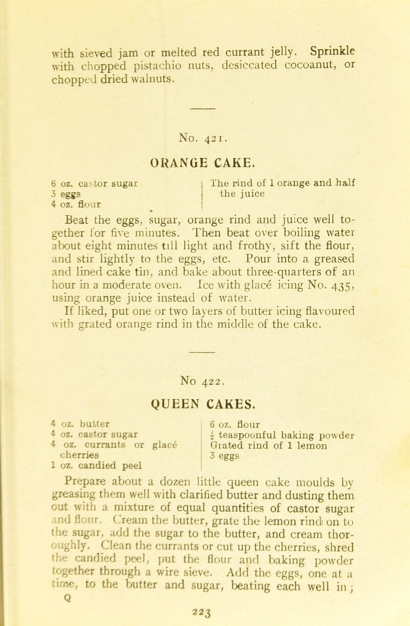 with sieved jam or melted red currant jelly. Sprinkle with chopped pistachio nuts, desiccated cocoanut, or chopped dried walnuts. No. 421. ORANGE CAKE. 6 oz. castor sugar The rind of 1 orange and half 3 eggs the juice 4 oz. flour Beat the eggs, sugar, orange rind and juice well to- gether for five minutes. Then beat over boiling water about eight minutes till light and frothy, sift the flour, and stir lightly to the eggs, etc. Pour into a greased and lined cake tin, and bake about three-quarters of an hour in a moderate oven. Ice with glace icing No. 435, using orange juice instead of water. If liked, put one or two layers of butter icing flavoured with grated orange rind in the middle of the cake. No 422. QUEEN CAKES. 4 oz. butter 4 oz. castor sugar 4 oz. currants or glace cherries 1 oz. candied peel 6 oz. flour i teaspoonful baking powder Giated rind of 1 lemon 3 eggs Prepare about a dozen little queen cake moulds by greasing them well with clarified butter and dusting them out with a mixture of equal quantities of castor sugar ind flour. Cream the butter, grate the lemon rindi 011 to the sugar, add the sugar to the butter, and cream thor- oughly. Clean the currants or cut up the cherries, shred the candied peel, put the flour and baking powder together through a wire sieve. Add the eggs, one at a time, to the butter and sugar, beating each well in; Q