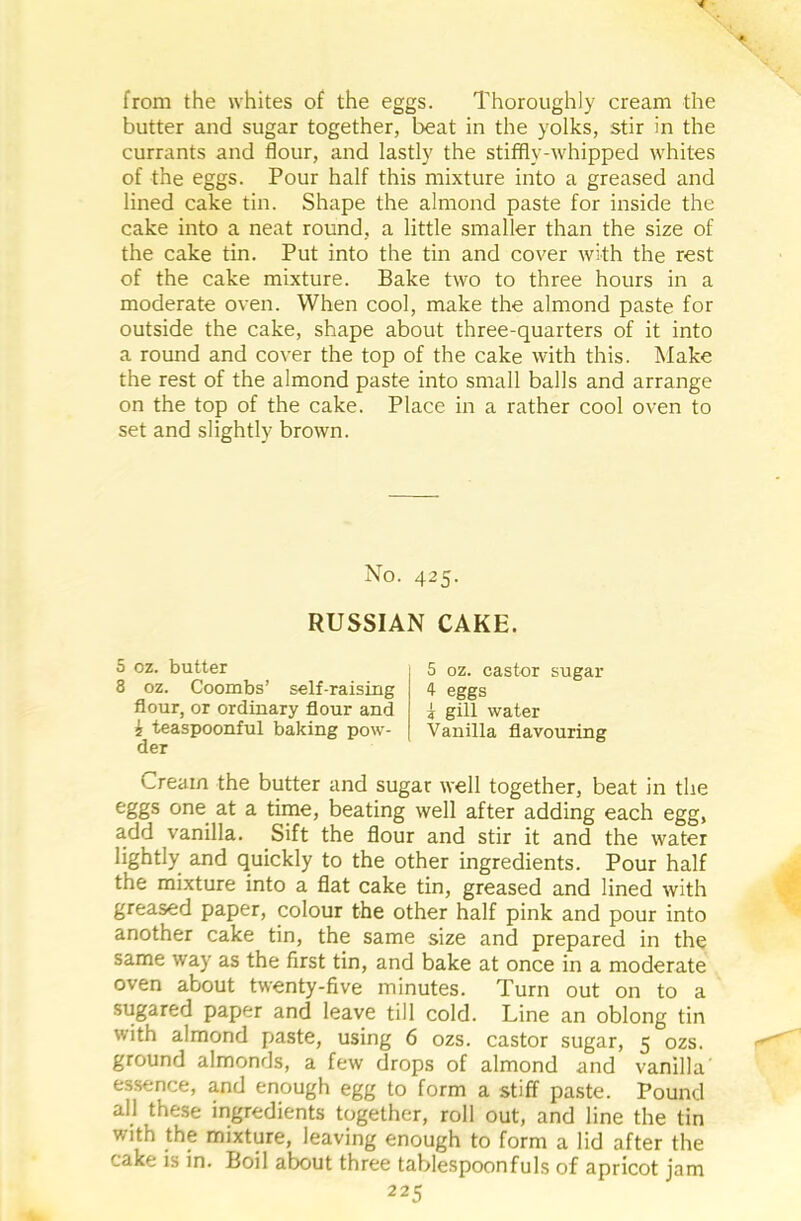 from the whites of the eggs. Thoroughly cream the butter and sugar together, beat in the yolks, stir in the currants and flour, and lastly the stiffly-whipped whites of the eggs. Pour half this mixture into a greased and lined cake tin. Shape the almond paste for inside the cake into a neat round, a little smaller than the size of the cake tin. Put into the tin and cover with the rest of the cake mixture. Bake two to three hours in a moderate oven. When cool, make the almond paste for outside the cake, shape about three-quarters of it into a round and cover the top of the cake with this. Make the rest of the almond paste into small balls and arrange on the top of the cake. Place in a rather cool oven to set and slightly brown. No. 425. RUSSIAN CAKE. S oz. butter 8 oz. Coombs’ self-raising flour, or ordinary flour and i teaspoonful baking pow- der 5 oz. castor sugar 4 eggs i gill water Vanilla flavouring Cream the butter and sugar well together, beat in the eggs one at a time, beating well after adding each egg, add vanilla. Sift the flour and stir it and the water lightly and quickly to the other ingredients. Pour half the mixture into a flat cake tin, greased and lined with greased paper, colour the other half pink and pour into another cake tin, the same size and prepared in the same way as the first tin, and bake at once in a moderate oven about twenty-five minutes. Turn out on to a sugared paper and leave till cold. Line an oblong tin with almond paste, using 6 ozs. castor sugar, 5 ozs. ground almonds, a few drops of almond and vanilla essence, and enough egg to form a stiff paste. Pound all these ingredients together, roll out, and line the tin with the mixture, leaving enough to form a lid after the cake is in. Boil about three tablespoonfuls of apricot jam