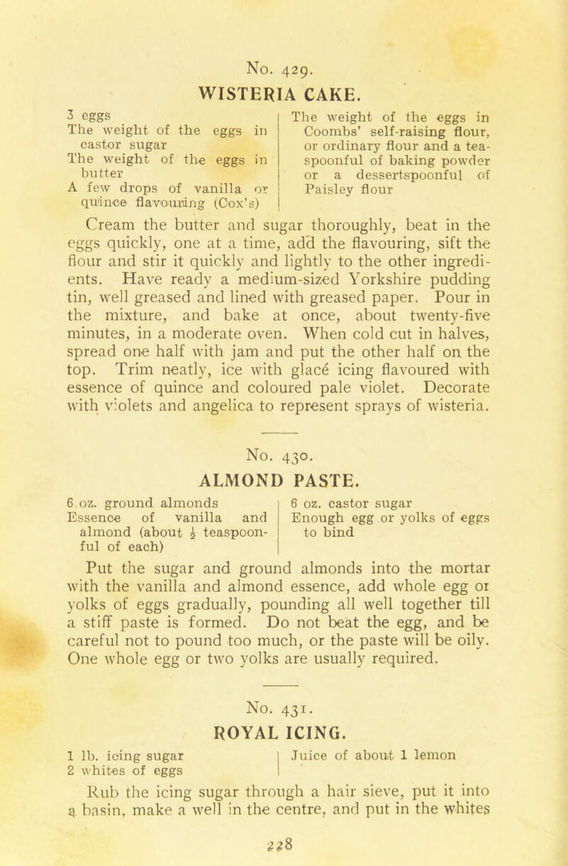 WISTERIA CAKE. 3 eggs The weight of the eggs in castor sugar The weight of the eggs in butter A few drops of vanilla or quince flavouring (Cox’s) The weight of the eggs in Coombs’ self-raising flour, or ordinary flour and a tea- spoonful of baking powder or a dessertspoonful of Paisley flour Cream the butter and sugar thoroughly, beat in the eggs quickly, one at a time, add the flavouring, sift the flour and stir it quickly and lightly to the other ingredi- ents. Have ready a medium-sized Yorkshire pudding tin, well greased and lined with greased paper. Pour in the mixture, and bake at once, about twenty-five minutes, in a moderate oven. When cold cut in halves, spread one half with jam and put the other half on the top. Trim neatly, ice with glace icing flavoured with essence of quince and coloured pale violet. Decorate with violets and angelica to represent sprays of wisteria. No. 430. ALMOND PASTE. 6 oz. ground almonds Essence of vanilla and almond (about | teaspoon- ful of each) 6 oz. castor sugar Enough egg or yolks of eggs to bind Put the sugar and ground almonds into the mortar with the vanilla and almond essence, add whole egg or yolks of eggs gradually, pounding all well together till a stiff paste is formed. Do not beat the egg, and be careful not to pound too much, or the paste will be oily. One whole egg or two yolks are usually required. No. 431. ROYAL ICING. 1 lb. icing sugar | Juice of about 1 lemon 2 whites of eggs Rub the icing sugar through a hair sieve, put it into q basin, make a well in the centre, and put in the whites