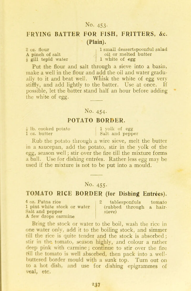 FRYING BATTER FOR FISH, FRITTERS, &c. (Plain). 2 oz. flour , 1 small dessertspoonful salad A pinch of salt j oil or melted butter A gill tepid water | 1 white of egg Put the flour and salt through a sieve into a basin, make a well in the flour and add the oil and water gradu- ally to it and beat well. Whisk the white of egg very stiffly, and add lightly to the batter. Use at once. If possible, let the batter stand half an hour before adding the white of egg. No. 454. POTATO BORDER. j lb. cooked potato j 1 yolk of egg 1 oz. butter i Salt and pepper Rub the potato through a wire sieve, melt the butter in a saucepan, add the potato, stir in the yolk of the egg, season well; stir over the fire till the mixture forms a ball. Use for dishing entrees. Rather less egg may be used if the mixture is not to be put into a mould. No. 455. TOMATO RICE BORDER (for Dishing Entrees). 4 oz. Patna rice 2 tablesponfuls tomato 1 pint white stock or water (rubbed through a hair- Salt and pepper j sieve) A few drops carmine Bring the stock or water to the boil, wash the rice in one water only, add it to the boiling stock, and simmer till the rice is quite tender and the stock is absorbed ; stir in the. tomato, season highly, and colour a rather deep pink with carmine; continue to stir over the fire rill the tomato is well absorbed, then pack into a well- buttered border mould with a sunk top. Turn out on to a hot dish, and use for dishing epigrammes of veal, etc.