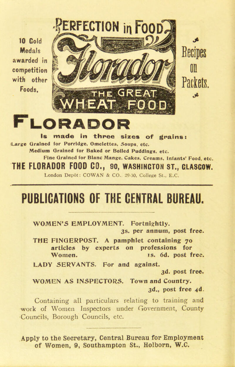 10 Cold Medals awarded in competition with other Is made in three sizes of grains: Large Grained for Porridge, Omelettes, Soups, etc. Medium Grained for Baked or Boiled Puddings, etc. Fine Orained for Blanc Mange. Cakes. Creams, infants’ Food, etc. THE FLORADOR FOOD CO., 90, WASHINGTON ST., CLASCOW. London Dep6t: COWAN & CO. 29-30, College St., E.C. PUBLICATIONS OF THE CENTRAL BUREAU. WOMEN’S EMPLOYMENT. Fortnightly. 3s. per annum, post free. THE FINGERPOST. A pamphlet containing 70 articles by experts on professions for Women. is. 6d. post free. LADY SERVANTS. For and against. 3d. post free. WOMEN AS INSPECTORS. Town and Country. 3d., post free 4d. Containing all particulars relating to training and work of Women Inspectors under Government, County Councils, Borough Councils, etc. Apply to the Secretary, Central Bureau for Employment of Women, 9, Southampton St., Holborn, W.C.