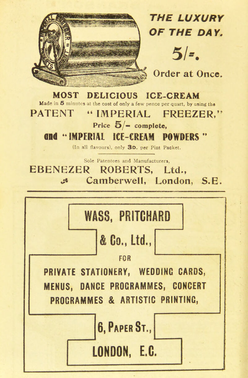 THE LUXURY OF THE DA Y. 5/». Order at Once. MOST DELICIOUS ICE-CREAM Made in 5 minutes at the cost of only a few pence per quart, by using the PATENT “ IMPERIAL FREEZER,” Price O'— complete, and “ IMPERIAL ICE-CREAM POWDERS ” (In all flavours), only 3d. per Pint Packet. Sole Patentees and Manufacturers, EBENEZER ROBERTS, Ltd., j* Camberwell, London, S.E. WASS, PRITCHARD & Co., Ltd., FOR PRIVATE STATIONERY, WEDDING CARDS, MENUS, DANCE PROGRAMMES, CONCERT PROGRAMMES & ARTISTIC PRINTINC, 6, Paper St„ LONDON, E.C.