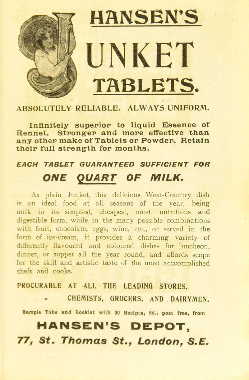 HANSEN’S UNKET TABLETS. ABSOLUTELY RELIABLE. ALWAYS UNIFORM. Infinitely superior to liquid Essence of Rennet. Stronger and more effective than any other make of Tablets or Powder. Retain their full strength for months. EACH TABLET GUARANTEED SUFFICIENT FOR ONE QUART OF MILK. As plain Junket, this delicious West-Country dish is an ideal food at all seasons of the year, being milk in its simplest, cheapest, most nutritious and digestible form, while in the many possible combinations with fruit, chocolate, eggs, wine, etc., or served in the form of ice-cream, it provides a charming variety of differently ilavoured and coloured dishes for luncheon, dinner, or supper all the year round, and affords scope for the skill and artistic taste of the most acccomplished chefs and cooks. PROCURABLE AT ALL THE LEADING STORES, CHEMISTS, GROCERS, AND DAIRYMEN. Sample Tube and Booklet with 30 Recipes, 6d., post Tree, from HANSEN’S DEPOT, 77, St. Thomas St., London, S.E.