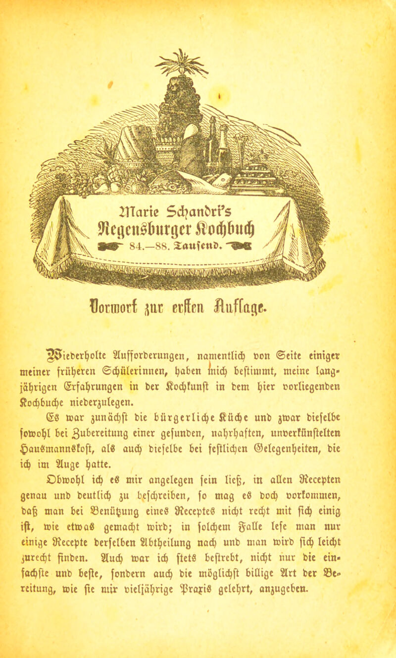 üocmorf ßtffcn ^ieber^olte Slufforberungen, namentlid^ »on ©eite einiger meiner früheren ©c^ülerinnen, ^aben lni(^ beftinimt, meine lang» jäl^rigen (£rfa!^rungen in ber Äoc^tunft in bem l^ier corliegenben ffoc^bu^e nieber3ulegen. @8 mar 3unäcbft bie bürgerliche Sücbc unb 3tear biefelbe fotoohl bei 3“^’6reitung einer gefunbcn, nahrhaften, uneerfünftelten ^auömannSloft, al8 auch biefelbe bei fcftlichen ©elegenheiten, btc ich w Obwohl ith niir angelegen fein lie^, in allen 9?ecepten genau unb beutlich 3U b,efd)reiben, fo mag eö hoch oorfommen, bafe man bei Sßenüfjung eine« Siecepteö nicht redjt mit ftch einig iji, wie etWü8 gemacht wirb; in folchem gatle tefe man nur einige Siecepte berfelben Slbtheilung nad} unb man wirb ftch leidjt jurecht pnben. Sluch war ich ftetS beftrebt, nicht nur bie cin- fochfle unb befJe, fonbern auch moglichft billige 2lrt ber ©e» reilung, wie fie mir oieljährige ^rapi8 gelehrt, an3ugeben.