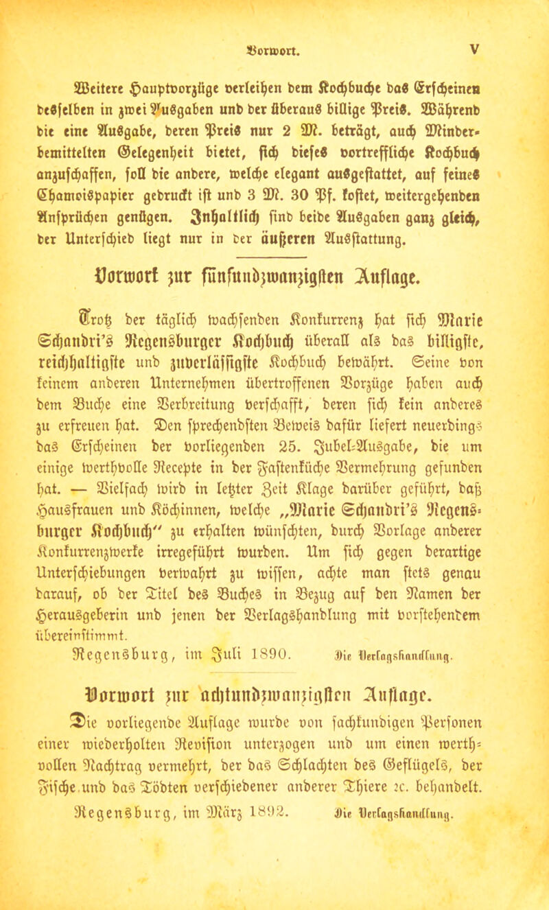 SBeitere ^ouptcorjüge »crleil^en bem Äo(^bu(^e bo« (Stfc^einta bcflfelben in j»ei ^ünSgaben unb ber fiberau« billige ^rei«. SEBä^renb bie eine ?lu8gabe, beren $rei« nur 2 SJ?. betragt, and^ 5Winber- bemittelten ©elegenl^eit bietet, fi(^ biefeS bortrefflic^e fioc^bui| anjuf(^affen, foll bie anbere, ttelc^e elegant auÄgefiattet, auf feine« (S^amciSpapier gebrudt iji unb 3 30 ^f. foftet, teeitergcl^enben ^nfprücben genügen. Ausgaben ganj gUic^, bet Unterfc^ieb liegt nur in ber äuf;eren Sluöftattung. Horworf jur funfunbjtöonjigllen ;Xufla9c. 5tro§ ber täglid^ mad}fenben ^onfurrenj l^at ftd) fOIaric ©d)Qnbri’§ fKcßenSburöcr 5?od)b«c^ überall als bas binißfle, reirijljnltiftftc unb äubcvlnffigfte i?od)bucf) behjä^rt. ©eine bon feinem anberen Unternef)men übertroffenen SSorjüge fiaben aii^ bem S3ud;e eine SSerbreitung berfd^afft, beren fid; fein anberes ju erfreuen ^lat. ®en fpredienbften Selbeis bafür liefert neuerbings baS @rfd)einen ber borliegenben 25. ^ubel^SluSgabe, bie um einige tbertf)boHe Siecepte in ber g^aftenfüd^e SSermel^rung gefunben bat. — SSielfad? mirb in letzter ^lage barüber geführt, bajj .ipauSfrauen unb ^öd;innen, iueld^e „9)iaric <£djniibrt’§ 5)ic0cn§= biirgci Sft»d)bitdj ju erbalten tbünfcbten, burdb SSorlage anberer ilonfurrenjtberfe irregefübrt tburben. Um fidb gegen berartige Unterfdbiebungen beriuabrt ju miffen, achte man ftcts genau barauf, ob ber 2;itel beS SudbeS in Sejug auf ben 9iamen ber §erauSgebertn unb jenen ber SSerlagSbanblung mit toorftebenbem übereinitimmt. SfegenSburg, im ^idi 1890. Die {leEton.sriniufCimn. ilorujort uir nditunbrninnjliillfn !3ie uorliegenbe Sluflage mürbe oon fad;t'unbigen ifierfonen einer raieberbolten 3fteoifion unterzogen unb um einen roertb= üotlen 5^a^trag oermebrt, ber baS ©dblaihten beS ©eflügels, ber ü'ifdbc.unb baS2::öbten oerfdbiebener anberer bebanbelt. 3fegenSburg, im 9)iär3 18i)2. Die Dertonsriamlfuug.